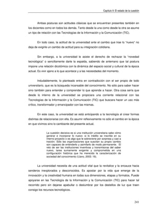 Capítulo II: El estado de la cuestión



       Ambas posturas son actitudes clásicas que se encuentran presentes también en
los docentes como en todos los demás. Tanto desde la una como desde la otra se asume
un tipo de relación con las Tecnologías de la Información y la Comunicación (TIC).


       En todo caso, la actitud de la universidad ante el cambio que trae lo “nuevo” no
deja de exigirle un cambio de actitud para su integración cotidiana.


       Sin embargo, a la universidad le asiste el derecho de rechazar la “novedad
tecnológica” o sencillamente darle la espalda, sabiendo de antemano que tal postura
impone una relación dicotómica con la dinámica del espacio social y cultural de la época
actual. Es vivir ajeno a lo que acontece y a las necesidades del momento.


       Indudablemente, lo planteado entra en contradicción con el ser propio de todo
universitario, que es la búsqueda incansable del conocimiento. No sólo para saber hacer
sino también para entender y comprender lo que aprende a hacer. Otra cosa sería que
desde lo interno de la universidad se propiciara una corriente relacional con las
Tecnologías de la Información y la Comunicación (TIC) que buscara hacer un uso más
crítico, transformador y emancipador con las mismas.


       En este caso, la universidad se está anticipando a la tecnología al crear formas
distintas de relacionarse con ella. Es asumir reflexivamente no sólo el cambio en la época
en que vivimos sino lo cambiante del presente actual.


               La cuestión decisiva es si una institución universitaria sabe cómo
               generar e incorporar lo nuevo: si lo inédito se inscribe en su
               interno proyecto o es algo que le sobreviene por sorpresa y casi a
               traición. Sólo las organizaciones que suscitan su propio cambio
               son capaces de entenderlo y asimilarlo de modo permanente. El
               reto de ser las instituciones inventivas y transmisoras del saber
               nuevo, tarea sumamente exigente y comprometida en una
               configuración histórica que ha merecido la caracterización de
               sociedad del conocimiento (Llano, 2003: 19).


       La universidad necesita de una actitud vital que la revitalice y la encauce hacia
senderos inexplorados y desconocidos. Es apostar por la vida que emerge de la
innovación y la creatividad humana en todas sus dimensiones, etapas y formatos. Puede
apoyarse en las Tecnología de la Información y la Comunicación (TIC) para hacer tal
recorrido pero sin dejarse apabullar o deslumbrar por los destellos de luz que traen
consigo los recursos tecnológicos.



                                                                                                 241
 