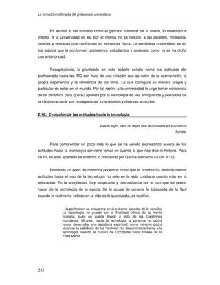 La formación multimedia del profesorado universitario



        Es asumir al ser humano como el genuino hontanar de lo nuevo, lo novedoso e
inédito. Y la universidad no es, por lo menos no se reduce, a las paredes, mosaicos,
puertas y ventanas que conforman su estructura física. La verdadera universidad es en
los sujetos que la conforman: profesores, estudiantes y gestores, como ya se ha dicho
con anterioridad.


        Recapitulando, lo planteado en este acápite señala cómo las actitudes del
profesorado hacia las TIC son fruto de una relación que se nutre de la cosmovisión, la
propia experiencia y la referencia de los otros. Lo que configura su manera propia y
particular de estar en el mundo. Por tal razón, a la universidad le urge tomar conciencia
de tal dinámica para que su apuesta por la tecnología se vea enriquecida y portadora de
la idiosincracia de sus protagonistas. Una relación y diversas actitudes.


2.16.- Evolución de las actitudes hacia la tecnología


                                            Vive tu siglo, pero no dejes que te convierta en su criatura
                                                                                                Schiller


        Para comprender un poco más lo que se ha venido expresando acerca de las
actitudes hacia la tecnología conviene tomar en cuanta lo que nos dice la historia. Para
tal fin, en este apartado se sintetiza lo planteado por García-Valcárcel (2003: 8-10).


        Haciendo un poco de memoria podemos notar que el hombre ha definido ciertas
actitudes hacia el uso de la tecnología no sólo en la vida cotidiana cuanto más en la
educación. En la antigüedad, hay suspicacia y desconfianza por el uso que se pueda
hacer de la tecnología de la época. Se le acusa de generar la búsqueda de lo fácil
cuando lo realmente valioso en la vida es lo que cuesta, es lo difícil.


                 …la perfección se encuentra en el extremo opuesto de lo sencillo.
                 La tecnología no puede ser la finalidad última de la mente
                 humana, pues no puede liberar a ésta de las cuestiones
                 mundanas. Mirando hacia la tecnología la persona no podrá
                 nunca desarrollar una sabiduría espiritual, como máximo podrá
                 alcanzar la sabiduría de las “technai”. La desconfianza frente a la
                 tecnología presidió la cultura de Occidente hasta finales de la
                 Edad Media




242
 