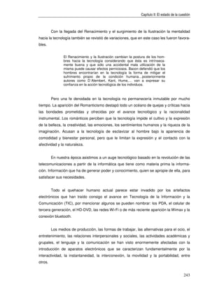 Capítulo II: El estado de la cuestión



         Con la llegada del Renacimiento y el surgimiento de la Ilustración la mentalidad
hacia la tecnología también se revistió de variaciones, que en este caso les fueron favora-
bles.


                El Renacimiento y la Ilustración cambian la postura de los hom-
                bres hacia la tecnología considerando que ésta es intrínseca-
                mente buena y que sólo una accidental mala utilización de la
                misma puede causar efectos perniciosos. Bacon defendió que los
                hombres encontrarían en la tecnología la forma de mitigar el
                sufrimiento propio de la condición humana…posteriormente
                autores como D´Alembert, Kant, Hume,… van a expresar su
                confianza en la acción tecnológica de los individuos.



         Pero una fe denodada en la tecnología no permanecería inmutable por mucho
tiempo. La aparición del Romanticismo destapó todo un océano de quejas y críticas hacia
las bondades prometidas y ofrecidas por el avance tecnológico y la racionalidad
instrumental. Los románticos perciben que la tecnología impide el cultivo y la expresión
de la belleza, la creatividad, las emociones, los sentimientos humanos y la riqueza de la
imaginación. Acusan a la tecnología de esclavizar al hombre bajo la apariencia de
comodidad y bienestar personal, pero que le limitan la expresión y el contacto con la
afectividad y la naturaleza.


         En nuestra época asistimos a un auge tecnológico basado en la revolución de las
telecomunicaciones a partir de la informática que tiene como materia prima la informa-
ción. Información que ha de generar poder y conocimiento, quien se apropie de ella, para
satisfacer sus necesidades.


         Todo el quehacer humano actual parece estar invadido por los artefactos
electrónicos que han traído consigo el avance en Tecnología de la Información y la
Comunicación (TIC), por mencionar algunos se pueden nombrar: los PDA, el celular de
tercera generación, el HD-DVD, las redes Wi-Fi o de más reciente aparición la Wimax y la
conexión bluetooth.


         Los medios de producción, las formas de trabajar, las alternativas para el ocio, el
entretenimiento, las relaciones interpersonales y sociales, las actividades académicas y
grupales, el lenguaje y la comunicación se han visto enormemente afectadas con la
introducción de aparatos electrónicos que se caracterizan fundamentalmente por la
interactividad, la instantaneidad, la interconexión, la movilidad y la portabilidad, entre
otros.


                                                                                                243
 