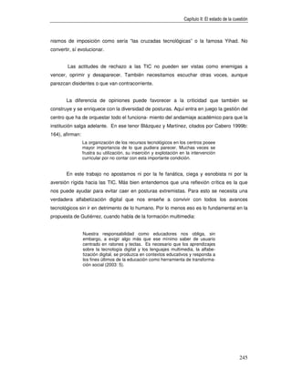 Capítulo II: El estado de la cuestión



nismos de imposición como sería “las cruzadas tecnológicas” o la famosa Yihad. No
convertir, sí evolucionar.


        Las actitudes de rechazo a las TIC no pueden ser vistas como enemigas a
vencer, oprimir y desaparecer. También necesitamos escuchar otras voces, aunque
parezcan disidentes o que van contracorriente.


       La diferencia de opiniones puede favorecer a la criticidad que también se
construye y se enriquece con la diversidad de posturas. Aquí entra en juego la gestión del
centro que ha de orquestar todo el funciona- miento del andamiaje académico para que la
institución salga adelante. En ese tenor Blázquez y Martínez, citados por Cabero 1999b:
164), afirman:
                 La organización de los recursos tecnológicos en los centros posee
                 mayor importancia de lo que pudiera parecer. Muchas veces se
                 frustra su utilización, su inserción y explotación en la intervención
                 curricular por no contar con esta importante condición.


       En este trabajo no apostamos ni por la fe fanática, ciega y esnobista ni por la
aversión rígida hacia las TIC. Más bien entendemos que una reflexión crítica es la que
nos puede ayudar para evitar caer en posturas extremistas. Para esto se necesita una
verdadera alfabetización digital que nos enseñe a convivir con todos los avances
tecnológicos sin ir en detrimento de lo humano. Por lo menos eso es lo fundamental en la
propuesta de Gutiérrez, cuando habla de la formación multimedia:


                 Nuestra responsabilidad como educadores nos obliga, sin
                 embargo, a exigir algo más que ese mínimo saber de usuario
                 centrado en ratones y teclas. Es necesario que los aprendizajes
                 sobre la tecnología digital y los lenguajes multimedia, la alfabe-
                 tización digital, se produzca en contextos educativos y responda a
                 los fines últimos de la educación como herramienta de transforma-
                 ción social (2003: 5).




                                                                                                     245
 