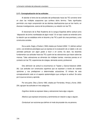 La formación multimedia del profesorado universitario



2.17.- Conceptualización de las actitudes

        Al abordar el tema de las actitudes del profesorado hacia las TIC conviene tener
en claro las múltiples acepciones que conlleva dicho término. Tales significados
permitirán una mejor comprensión de las distintas clasificaciones que se han hecho, en
diversas investigaciones, acerca de los profesores y su relación con las TIC.


        El diccionario de la Real Academia de la Lengua Española define actitud como
“disposición de ánimo manifestada de algún modo”. En el caso nuestro se entiende como
la relación que se establece entre el docente y las TIC a partir de unas premisas y unos
constructos sociales.


        De su parte, Eagly y Chaiken (1993) citados por Guitard (2002: 11) definen actitud
como: una tendencia psicológica que se expresa en la evaluación de un objeto o de una
actividad particular con algún grado a favor o en contra. Es decir, los docentes
fundamentan sus actitudes hacia las TIC a partir de las valoraciones que hacen sobre las
mismas. Tales valoraciones se alimentan de múltiples fuentes: vivencias previas en el
contacto con las TIC, experiencias de colegas, demanda social y profesional.


        Otra definición de actitud la encontramos en Tejedor y García-Valcárcel (2006:
26): Las actitudes son constructos cognitivos que se expresan a través de nuestras
opiniones y nos predisponen a determinadas actuaciones. El énfasis de esta
conceptualización está en el aspecto epistemológico que configura la actitud. Se actúa
por lo que se conoce y aprende.


        Por otra parte, Olso y Zanna 1993, citados por Fernández, Hinojo y Aznar, 2002:
254, agrupan las actitudes en tres categorías:


        Cognitiva: donde se expresan ideas y valoraciones hacia algo o alguien.


        Afectiva: que expresan emociones y sentimientos en relación a algo o alguien.


        Conductual: son acciones que definen el modo de proceder de una persona.




246
 