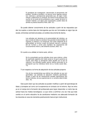 Capítulo II: El estado de la cuestión



               El paradigma de investigación, denominado el pensamiento del
               profesor, concibe al profesor y al alumno como agentes activos,
               con creencias y percepciones personales que, de algún modo,
               influyen y determinan su conducta. Se centra en los procesos que
               ocurren en la mente de los profesores y que, a pesar de tener un
               carácter implícito y en algún caso inconsciente, pueden dotar de
               sentido su práctica docente (Prieto, 2007: 37).


       Se puede obtener conocimiento de las actitudes a partir de las respuestas que
dan los sujetos a ciertos tipos de interrogantes que les son formuladas en algún tipo de
escala, entrevistas semiestructuradas y el análisis documental de diarios,


               Las actitudes son decisivas en la personalidad del individuo, ya
               que a través de ellas se canalizan tres parcelas fundamentales: la
               cognitiva, la afectiva y la conductual. Son parte integrante de la
               personalidad, se forman a partir de factores internos y externos
               del ser humano y sirven para equilibrar las imposiciones del
               funcionamiento interior y del ambiente (Guitard, 2002: 12).



       En cuanto a su utilidad, el mismo autor, afirma:


               Se ha comprobado que las actitudes sirven para ordenar y dotar
               de significado aspectos del medio social en el que la persona se
               mueve, para dirigir su percepción sobre aquello con lo que se
               relaciona. Las actitudes pueden ejercer efectos profundos en la
               percepción que los individuos tienen de su mundo social (Ibid.,
               13).


       Y con respecto a la forma de adquisición de las actitudes propone:

               Una de las características que definen las actitudes es que son
               aprendidas. Las actitudes se adquieren mediante aprendizaje.
               Surgen a partir de las interacciones sociales significativas que
               tiene el individuo, de sus experiencias en un contexto determinado
               (Ibid., 18).


       Esto quiere decir que las actitudes se pueden modificar a partir del aprendizaje de
ideas y conceptos así como con la experiencia en contacto con el entorno. Aquí se entra
ya en el campo de la formación del profesorado para lograr desarrollar un cierto tipo de
actitud hacia los medios tecnológicos. Lo que viene a confirmar una vez más que todo
cambio en el centro educativo ha de canalizarse mediante una adecuada formación de
los docentes en aras de orientarlos positivamente hacia el giro institucional.




                                                                                                 247
 