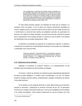 La formación multimedia del profesorado universitario



                    Las concepciones y creencias del profesor sobre la enseñanza y
                    los propósitos específicos del profesor para el desarrollo de cada
                    lección parecen decidir en la orientación y tipo de uso que realiza
                    en la clase con el material. El profesor tiende a realizar acciones
                    sobre los medios basándose en la intencionalidad, en el propósito
                    que persigue alcanzar con éstos para la planificación y puesta en
                    práctica de la enseñanza (Área, 2004: 167).


           En toda actitud siempre subyace una ideología de fondo que la configura y la
cohesiona entre sus partes. Ya se ha dicho que ninguna herramienta tecnológica es
neutral o aséptica, tanto su estructura interna como el tipo de uso que recibe terminan por
ir conformando un modo de hacer política, de establecer controles, de automatizar los
servicios, de cualificar el trabajo realizado y de esta forma terminan trazando las pautas
para la organización de los grupos sociales y la manera en que el poder y las riquezas
son distribuidos entre sus sujetos (Bustamante, 1993).


           En definitiva, las actitudes se sustentan en el trípode de lo cognitivo, lo afectivo y
lo conductual. Se originan por el aprendizaje del sujeto por lo que pueden ser modificadas
o enfatizadas. Así lo resume Prieto:


                    Todas las actitudes15 (creencias) tienen un componente cognitivo
                    que representa el conocimiento, un componente afectivo capaz de
                    suscitar emoción y un componente conductual que se activa
                    cuando es necesario actuar (2007: 34).


2.18.- Tipificación de las actitudes

           Explicada la naturaleza, la evolución histórica y la conceptualización de las
actitudes hacia la tecnología conviene ponderar su tipología.


           El conocer y valorar las actitudes es necesario porque dependiendo básicamente
de éstas se podrá establecer un relación entre el profesorado y las TIC. Tal relación
puede ser ambigua, discreta, pública, complementaria, amigable, competitiva, de rechazo
o de simple tolerancia.


           En tal sentido, son las actitudes docentes un factor determinante que incide direc-
tamente en favorecer u obstaculizar la inserción Curricular de las TIC. El aprovecha-
miento de sus ventajas viene determinado por el nexo que se establece entre el profesor
y los medios tecnológicos. Toda iniciativa institucional en aras de introducir con fines

15
     La cursiva es del doctorando


248
 
