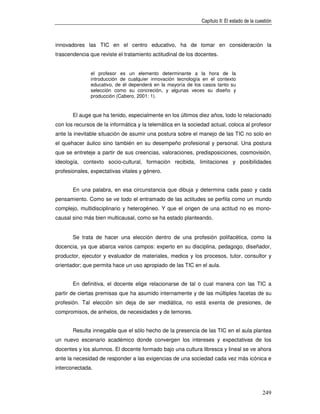 Capítulo II: El estado de la cuestión



innovadores las TIC en el centro educativo, ha de tomar en consideración la
trascendencia que reviste el tratamiento actitudinal de los docentes.


               el profesor es un elemento determinante a la hora de la
               introducción de cualquier innovación tecnología en el contexto
               educativo, de él dependerá en la mayoría de los casos tanto su
               selección como su concreción, y algunas veces su diseño y
               producción (Cabero, 2001: 1).


       El auge que ha tenido, especialmente en los últimos diez años, todo lo relacionado
con los recursos de la informática y la telemática en la sociedad actual, coloca al profesor
ante la inevitable situación de asumir una postura sobre el manejo de las TIC no solo en
el quehacer áulico sino también en su desempeño profesional y personal. Una postura
que se entreteje a partir de sus creencias, valoraciones, predisposiciones, cosmovisión,
ideología, contexto socio-cultural, formación recibida, limitaciones y posibilidades
profesionales, expectativas vitales y género.


       En una palabra, en esa circunstancia que dibuja y determina cada paso y cada
pensamiento. Como se ve todo el entramado de las actitudes se perfila como un mundo
complejo, multidisciplinario y heterogéneo. Y que el origen de una actitud no es mono-
causal sino más bien multicausal, como se ha estado planteando.


       Se trata de hacer una elección dentro de una profesión polifacética, como la
docencia, ya que abarca varios campos: experto en su disciplina, pedagogo, diseñador,
productor, ejecutor y evaluador de materiales, medios y los procesos, tutor, consultor y
orientador; que permita hace un uso apropiado de las TIC en el aula.


       En definitiva, el docente elige relacionarse de tal o cual manera con las TIC a
partir de ciertas premisas que ha asumido internamente y de las múltiples facetas de su
profesión. Tal elección sin deja de ser mediática, no está exenta de presiones, de
compromisos, de anhelos, de necesidades y de temores.


       Resulta innegable que el sólo hecho de la presencia de las TIC en el aula plantea
un nuevo escenario académico donde convergen los intereses y expectativas de los
docentes y los alumnos. El docente formado bajo una cultura libresca y lineal se ve ahora
ante la necesidad de responder a las exigencias de una sociedad cada vez más icónica e
interconectada.



                                                                                              249
 