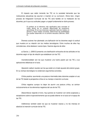 La formación multimedia del profesorado universitario



        El impacto que están teniendo las TIC en la sociedad demanda que las
instituciones educativas las asuman e inserten en su curriculum. Ahora bien, ningún
proceso de Integración Curricular de las TIC será factible sin la mediación de los
docentes, por lo que sus actitudes juegan un papel fundamental en dicho proceso.


                 El profesor es el elemento más significativo para concretar el
                 medio dentro de un contexto determinado de enseñanza-
                 aprendizaje. Él con sus creencias y aptitudes hacia los medios, en
                 general y hacia medios concretos, determinará las posibilidades
                 que puedan desarrollar en el contexto educativo (Barroso, 2003:
                 2).


        Diversos autores han planteado una tipificación de los docentes según la actitud
que muestra en su relación con los medios tecnológicos. Entre muchos de ellos hay
coincidencias, otros destacan nuevos tipos. Veamos algunos de ellos:


        a) García, L. (2005:3) presenta una clasificación exhaustiva de las actitudes en los
docentes según el tipo de relación que establecen con las TIC:


        Incondicionalidad: son los que muestran una fuerte pasión por las TIC y sus
aplicaciones didácticas en el aula.


        Oposición radical: resultan ser los que están en el lado opuesto del anterior grupo.
En su rechazo tecnológico no evidencian argumentos concretos.


        Crítica positiva: asumiendo una postura intermedia tales docentes aceptan el uso
de las TIC desde la perspectiva crítica en su manejo e inserción curricular.


        Crítica negativa: aunque no dejan de asumir una postura crítica, se centran
exclusivamente en los elementos negativos del uso de las TIC.


        Desconfianza: bajando el tono, hay quienes se muestran con cierta suspicacia y
escepticismo sobre el aprovechamiento que se puede obtener en el aula con el apoyo de
las TIC.


        Indiferencia: también están los que se muestran reacios y no les interesa en
absoluto la inserción curricular de las TIC.




250
 