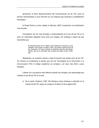 Capítulo II: El estado de la cuestión



       Ignorancia: al tener desconocimiento del funcionamiento de las TIC, pues se
termina rechazándolas, lo que más bien es una máscara que esconde su analfabetismo
tecnológico.


       b) Ruder-Parkins y otros, citados en Barroso, 2003: 5 presentan una clasificación
más escueta:


       Innovadores: son los más lanzados y emprendedores en el uso de las TIC en el
aula, sin importarles despertar burla entre sus colegas. Sin embargo a éstos hay que
recordarles que


                El descubrimiento de lo inédito exige desbrozar itinerarios nunca
                visitados. Para lograr el saber nuevo, es preciso salirse fuera de
                los supuestos. En esto consiste el auténtico ejercicio del pensa-
                miento, que es la actividad más creativa de todas (Llano, 2003:
                39).


       Resistentes: se muestran reacios a toda innovación que pueda venir de las TIC.
Su rechazo se fundamenta al pensar que con las Tecnologías de la Información y la
Comunicación (TIC) el trabajo académico se complica y se hace más difícil y poco
llevadero.


       Líderes: con una postura más reflexiva evalúan las ventajas y las desventajas que
conlleva el uso de las TIC en el aula.


       c) De su parte, Gutiérrez (1997: 95) distingue varios enfoques o actitudes en el
             manejo de las TIC, según se recoge en la tabla 2.3 de la página 252.




                                                                                                  251
 