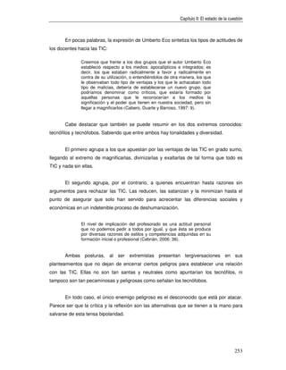 Capítulo II: El estado de la cuestión



       En pocas palabras, la expresión de Umberto Eco sintetiza los tipos de actitudes de
los docentes hacia las TIC:

               Creemos que frente a los dos grupos que el autor Umberto Eco
               estableció respecto a los medios: apocalípticos e integrados; es
               decir, los que estaban radicalmente a favor y radicalmente en
               contra de su utilización, o entendiéndolos de otra manera, los que
               le observaban todo tipo de ventajas y los que le achacaban todo
               tipo de malicias, debería de establecerse un nuevo grupo, que
               podríamos denominar como críticos, que estaría formado por
               aquellas personas que le reconocerían a los medios la
               significación y el poder que tienen en nuestra sociedad, pero sin
               llegar a magnificarlos (Cabero, Duarte y Barroso, 1997: 9).


       Cabe destacar que también se puede resumir en los dos extremos conocidos:
tecnófilos y tecnófobos. Sabiendo que entre ambos hay tonalidades y diversidad.


       El primero agrupa a los que apuestan por las ventajas de las TIC en grado sumo,
llegando al extremo de magnificarlas, divinizarlas y exaltarlas de tal forma que todo es
TIC y nada sin ellas.


       El segundo agrupa, por el contrario, a quienes encuentran hasta razones sin
argumentos para rechazar las TIC. Las reducen, las satanizan y la minimizan hasta el
punto de asegurar que solo han servido para acrecentar las diferencias sociales y
económicas en un indetenible proceso de deshumanización.


               El nivel de implicación del profesorado es una actitud personal
               que no podemos pedir a todos por igual, y que ésta se produce
               por diversas razones de estilos y competencias adquiridas en su
               formación inicial o profesional (Cebrián, 2006: 36).


       Ambas posturas, al ser extremistas presentan tergiversaciones en sus
planteamientos que no dejan de encerrar ciertos peligros para establecer una relación
con las TIC. Ellas no son tan santas y neutrales como apuntarían los tecnófilos, ni
tampoco son tan pecaminosas y peligrosas como señalan los tecnófobos.


       En todo caso, el único enemigo peligroso es el desconocido que está por atacar.
Parece ser que la crítica y la reflexión son las alternativas que se tienen a la mano para
salvarse de esta tensa bipolaridad.




                                                                                                 253
 
