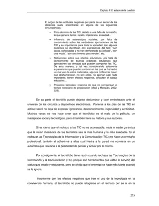 Capítulo II: El estado de la cuestión



                El origen de las actitudes negativas por parte de un sector de los
                docentes suele encontrarse en alguna de las siguientes
                circunstancias:
                    •   Poco dominio de las TIC, debido a una falta de formación,
                        lo que genera: temor, recelo, impotencia, ansiedad…
                    •   Influencia de estereotipos sociales, por falta de
                        conocimiento sobre las verdaderas aportaciones de las
                        TIC y su importancia para toda la sociedad. Así algunos
                        docentes se identifican con expresiones del tipo: “son
                        caras, sofisticadas y no han demostrado su utilidad”, “son
                        una moda”, “son otro invento para vender”, etc.
                    •   Reticencias sobre sus efectos educativos, por falta de
                        conocimiento de buenas prácticas educativas que
                        aprovechen las ventajas que pueden comportar las TIC.
                        De esta manera, y tal vez considerando solamente
                        experiencias que puedan conocer en las que se ha hecho
                        un mal uso de estos materiales, algunos profesores creen
                        que deshumanizan, no son útiles, no aportan casi nada
                        importante, tienen efectos negativos, dificultan el trabajo
                        educativo…
                    •   Prejuicios laborales: creencia de que no compensan el
                        tiempo necesario de preparación (Majó y Marquès, 2002:
                        328).


       De su parte el tecnófilo puede dejarse deslumbrar y caer embelesado ante el
universo de los circuitos y dispositivos electrónicos. Ponerse a los pies de las TIC en
actitud servil no deja de expresar ignorancia, desconocimiento, ingenuidad y acriticidad.
Muchas veces se nos hace creer que el tecnófobo es el malo de la película, un
inadaptado social y tecnológico, pero él también tiene su historia y sus razones.


       Si es cierto que el rechazo a las TIC no es aconsejable, nada ni nadie garantiza
que la visión mesiánica de los tecnófilos sea la más humana y la más saludable. Si el
rechazar las Tecnologías de la Información y la Comunicación (TIC) me hace un ermitaño
profesional, también el adherirme a ellas cual hiedra a la pared me convierte en un
autómata que renuncia a la posibilidad de pensar y actuar por sí mismo.


       Por consiguiente, el tecnófobo tiene razón cuando rechaza las Tecnologías de la
Información y la Comunicación (TIC) porque son herramientas que están al servicio del
status quo injusto y excluyente, pero se olvida que el enemigo se hace más fuerte cuando
se le ignora.


        Inconforme con los efectos negativos que trae el uso de la tecnología en la
convivencia humana, el tecnófobo no puede refugiarse en el rechazo per se ni en la



                                                                                                   255
 