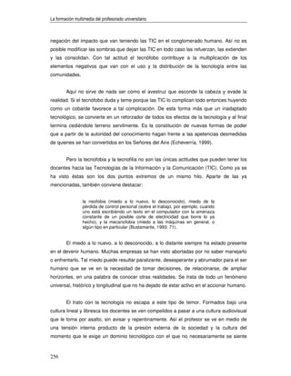 La formación multimedia del profesorado universitario



negación del impacto que van teniendo las TIC en el conglomerado humano. Así no es
posible modificar las sombras que dejan las TIC en todo caso las refuerzan, las extienden
y las consolidan. Con tal actitud el tecnófobo contribuye a la multiplicación de los
elementos negativos que van con el uso y la distribución de la tecnología entre las
comunidades.


        Aquí no sirve de nada ser como el avestruz que esconde la cabeza y evade la
realidad. Si el tecnófobo duda y teme porque las TIC lo complican todo entonces huyendo
como un cobarde favorece a tal complicación. De esta forma más que un inadaptado
tecnológico, se convierte en un reforzador de todos los efectos de la tecnología y al final
termina cediéndole terreno servilmente. Es la constitución de nuevas formas de poder
que a partir de la autoridad del conocimiento hagan frente a las apetencias desmedidas
de quienes se han convertidos en los Señores del Aire (Echeverría, 1999).


        Pero la tecnofobia y la tecnofilia no son las únicas actitudes que pueden tener los
docentes hacia las Tecnologías de la Información y la Comunicación (TIC). Como ya se
ha visto éstas son los dos puntos extremos de un mismo hilo. Aparte de las ya
mencionadas, también conviene destacar:


                 la neofobia (miedo a lo nuevo, lo desconocido), miedo de la
                 pérdida de control personal (sobre el trabajo, por ejemplo, cuando
                 uno está escribiendo un texto en el computador con la amenaza
                 constante de un posible corte de electricidad que borre lo ya
                 hecho), y la mecanofobia (miedo a las máquinas en general, o
                 algún tipo en particular (Bustamante, 1993: 71).


        El miedo a lo nuevo, a lo desconocido, a lo distante siempre ha estado presente
en el devenir humano. Muchas empresas se han visto abortadas por no saber manejarlo
o enfrentarlo. Tal miedo puede resultar paralizante, desesperante y abrumador para el ser
humano que se ve en la necesidad de tomar decisiones, de relacionarse, de ampliar
horizontes, en una palabra de conocer otras realidades. Se trata de todo un fenómeno
universal, histórico y longitudinal que no ha dejado de estar activo en el accionar humano.


        El trato con la tecnología no escapa a este tipo de temor. Formados bajo una
cultura lineal y libresca los docentes se ven compelidos a pasar a una cultura audiovisual
que le toma por asalto, sin avisar y repentinamente. Así el profesor se ve en medio de
una tensión interna producto de la presión externa de la sociedad y la cultura del
momento que le exige un dominio tecnológico con el que no necesariamente se siente



256
 