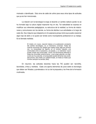 Capítulo II: El estado de la cuestión



motivado o identificado. Esto sirve de caldo de cultivo para esos otros tipos de actitudes
que ya se han mencionado.


       La relación con la tecnología le exige al docente un cambio radical cuando no se
ha formado bajo la cultura digital imperante hoy en día. Tal radicalidad se expresa en
modificar sus referentes pedagógicos, su estructura de la realidad, su forma de relacio-
narse y comunicarse con los demás, su forma de distribuir sus actividades a lo largo de
cada día. Esa máquina que despierta en él suspicacia porque teme que pueda ocasionar
algún tipo de daño o no quiere ser tenido como incompetente profesional en su trabajo.
Es la llamada neofobia.


              El miedo a lo nuevo, reacción básica a la aceleración constante
              del cambio tecnológico, es un fenómeno universal. Todas las
              culturas reconocen los riesgos que implica hacer algo por primera
              vez. La tranquilidad de espíritu en el hombre requiere una
              continuidad entre el presente y el pasado, y un elemento nuevo
              puede romper esa continuidad. Al ser una herramienta diferente a
              todas las conocidas anteriormente, y que exige además una lógi-
              ca de uso muy peculiar, el computador puede alimentar esa ansie-
              dad amorfa, ese miedo a lo indeterminado, el miedo al miedo que
              hombre siempre ha sentido (Íbid).


       En resumen, las actitudes docentes hacia las TIC pueden ser: tecnofilia,
tecnofobia, crítica y neofobia. Cada una aporta elementos de juicio sobre la tecnología
que deben ser filtrados y ponderados a la luz de la propuesta y los fines de la formación
multimedia.




                                                                                               257
 