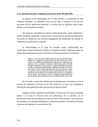 La formación multimedia del profesorado universitario



2.19.- Actitudes docentes e Integración Curricular de las TIC (INCUTIC)


        La calidad de los aprendizajes es la meta primaria y fundamental de toda
institución educativa. La universidad como una de ellas no escapa ni tiene por qué
excusarse ante tal apremiante pretensión. La misma sirve de parámetro para la acre-
ditación y el reconocimiento externo.


        Una docencia universitaria se valorará positivamente tanto cuanto implemente y
evalúe estrategias pertinentes y eficaces para el desarrollo del aprendizaje significativo.
Su puerta de entrada son las creencias pedagógicas del profesorado que quedan en
evidencia en sus decisiones y actitudes.


        La intencionalidad en el modo de proceder resulta imprescindible para
comprender y proponer planes de mejoras en el quehacer docente. Representa ésta una
valiosa oportunidad para promover el cambio y el crecimiento personal y profesional.


                 Elegir un curso de acción determinado de entre varias alternativas
                 posibles no depende exclusivamente de determinantes contex-
                 tuales, sino también del pensamiento reflexivo, que capacita a las
                 personas para considerar diversas alternativas, para anticipar
                 posibles resultados y para evaluar su propia capacidad para llevar
                 a cabo las opciones consideradas. Podríamos afirmar, al hilo de
                 esto, que en cierto modo el pensamiento guía la conducta, si bien
                 no significa que las personas generan pensamientos que poste-
                 riormente se convierten en los agentes de la acción; en cualquiera
                 de los casos, las personas son los verdaderos agentes de sus
                 pensamientos, de su esfuerzo y de su conducta (Prieto, 2007: 68).


        En tal sentido, conocer las actitudes de los docentes para orientarlas en torno al
proceso de Integración Curricular de las TIC resulta ser un paso muy importante y
decisivo para toda gestión de centro que se tome en serio el mismo.


        Cualquier política institucional encaminada a incorporar las TIC nace con pecado
original si no logra el concurso activo del profesorado. Por el contrario, con la
participación activa de los profesores se tiene ya medio camino ganado. Tanto es así que
los docentes y sus actitudes desempeñan un papel trascendente al momento de iniciarse
el proceso de Integración Curricular de las TIC.




258
 