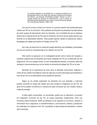 Capítulo II: El estado de la cuestión



               Un cambio cognitivo no es posible sin un cambio de actitud en el
               profesorado frente a los retos que requieren siempre los procesos
               de reforma. Las Nuevas Tecnologías también ofrecen un reto y
               nuevas formas de producir el conocimiento y, por lo tanto, su
               dificultad estriba precisamente en estas nuevas formas de trabajar
               en la enseñanza (Cebrián, 1999: 139).


       Uno de los errores a evitar es no tomar en cuenta la opinión del profesorado para
insertar las TIC en el curriculum. Para subsanar tal situación se presentan las alternativas
de iniciar grupos de discusiones entre los docentes, con la finalidad de que se dialogue
acerca de la importancia de las TIC para la institución así como de las repercusiones que
tendrían en su desempeño docente. Ellos pueden aportar, desde su experiencia, ideas y
estrategias de trabajo que faciliten el trabajo con las TIC.


       Aún más, de esta forma la institución puede identificar las facilidades y dificultades
con que se cuenta en el profesorado en su relación con las TIC.


       Otra opción es apoyarse en la investigación-acción como manera de recopilar y
socializar experiencias de docentes que hayan integrado las TIC en el desarrollo de sus
asignaturas. Así sus colegas tienen a mano antecedentes directos y primarios sobre las
ventajas e inconvenientes que se han tenido al momento de trabajar las TIC en el aula.


       Aprender de la experiencia de otros para al abordaje instrumental, didáctico y
crítico de los medios tecnológicos suele ser algo que muchos demandan para decidirse a
usar de las TIC en su desempeño como profesional docente.


       Según se ha venido explicando los docentes con sus actitudes y creencias
pueden encender la chispa del cambio que trae consigo la Integración de las TIC. De
igual forma pueden convertirse en retranca de toda innovación por sus miedos, fobias y
modo de proceder.


       Si ellos están convencidos, no convertidos, perdón por la reiteración, el proceso
de Integración Curricular de las TIC se puede desarrollar ampliamente. Entre sus
funciones (García-Valcárcel, 2003) se destacan la de organizar el curriculum, analizar la
información de su asignatura, la retroalimentación y comunicación, diseños y producción
de materiales con soporte en las TIC, acompañar el aprendizaje del estudiante y evaluar
todo el proceso.




                                                                                                 259
 