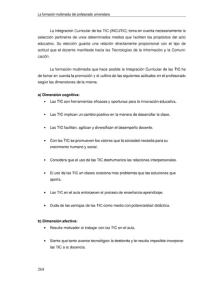 La formación multimedia del profesorado universitario



          La Integración Curricular de las TIC (INCUTIC) toma en cuenta necesariamente la
selección pertinente de unos determinados medios que faciliten los propósitos del acto
educativo. Su elección guarda una relación directamente proporcional con el tipo de
actitud que el docente manifieste hacia las Tecnologías de la Información y la Comuni-
cación.


          La formación multimedia que hace posible la Integración Curricular de las TIC ha
de tomar en cuenta la promoción y el cultivo de las siguientes actitudes en el profesorado
según las dimensiones de la misma.


a) Dimensión cognitiva:
      •   Las TIC son herramientas eficaces y oportunas para la innovación educativa.


      •   Las TIC implican un cambio positivo en la manera de desarrollar la clase.


      •   Las TIC facilitan, agilizan y diversifican el desempeño docente.


      •   Con las TIC se promueven los valores que la sociedad necesita para su
          crecimiento humano y social.


      •   Considera que el uso de las TIC deshumaniza las relaciones interpersonales.


      •   El uso de las TIC en clases ocasiona más problemas que las soluciones que
          aporta.


      •   Las TIC en el aula entorpecen el proceso de enseñanza-aprendizaje.


      •   Duda de las ventajas de las TIC como medio con potencialidad didáctica.



b) Dimensión afectiva:
      •   Resulta motivador el trabajar con las TIC en el aula.


      •   Siente que tanto avance tecnológico le desborda y le resulta imposible incorporar
          las TIC a la docencia.




260
 