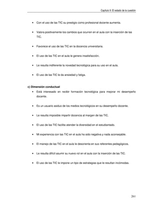 Capítulo II: El estado de la cuestión



   •   Con el uso de las TIC su prestigio como profesional docente aumenta.


   •   Valora positivamente los cambios que ocurren en el aula con la inserción de las
       TIC.


   •   Favorece el uso de las TIC en la docencia universitaria.


   •   El uso de las TIC en el aula le genera insatisfacción.


   •   Le resulta indiferente la novedad tecnológica para su uso en el aula.


   •   El uso de las TIC le da ansiedad y fatiga.



c) Dimensión conductual
   •   Está interesado en recibir formación tecnológica para mejorar mi desempeño
       docente.


   •   Es un usuario asiduo de los medios tecnológicos en su desempeño docente.


   •   Le resulta imposible impartir docencia al margen de las TIC.


   •   El uso de las TIC facilita atender la diversidad en el estudiantado.


   •   Mi experiencia con las TIC en el aula ha sido negativa y nada aconsejable.


   •   El manejo de las TIC en el aula le desorienta en sus referentes pedagógicos.


   •   Le resulta difícil asumir su nuevo rol en el aula con la inserción de las TIC.


   •   El uso de las TIC le impone un tipo de estrategias que le resultan incómodas.




                                                                                                261
 