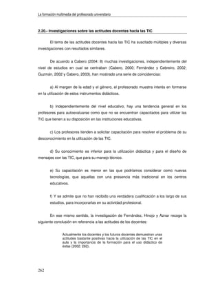 La formación multimedia del profesorado universitario



2.20.- Investigaciones sobre las actitudes docentes hacia las TIC


        El tema de las actitudes docentes hacia las TIC ha suscitado múltiples y diversas
investigaciones con resultados similares.


        De acuerdo a Cabero (2004: 8) muchas investigaciones, independientemente del
nivel de estudios en cual se centraban (Cabero, 2000; Fernández y Cebreiro, 2002;
Guzmán, 2002 y Cabero, 2003), han mostrado una serie de coincidencias:


        a) Al margen de la edad y el género, el profesorado muestra interés en formarse
en la utilización de estos instrumentos didácticos.


        b) Independientemente del nivel educativo, hay una tendencia general en los
profesores para autoevaluarse como que no se encuentran capacitados para utilizar las
TIC que tienen a su disposición en las instituciones educativas.


        c) Los profesores tienden a solicitar capacitación para resolver el problema de su
desconocimiento en la utilización de las TIC.


        d) Su conocimiento es inferior para la utilización didáctica y para el diseño de
mensajes con las TIC, que para su manejo técnico.


        e) Su capacitación es menor en las que podríamos considerar como nuevas
        tecnologías, que aquellas con una presencia más tradicional en los centros
        educativos.


        f) Y se admite que no han recibido una verdadera cualificación a los largo de sus
        estudios, para incorporarlas en su actividad profesional.


        En ese mismo sentido, la investigación de Fernández, Hinojo y Aznar recoge la
siguiente conclusión en referencia a las actitudes de los docentes:


                 Actualmente los docentes y los futuros docentes demuestran unas
                 actitudes bastante positivas hacia la utilización de las TIC en el
                 aula y la importancia de la formación para el uso didáctico de
                 éstas (2002: 262).




262
 