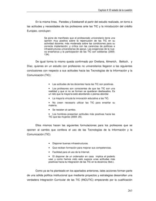 Capítulo II: El estado de la cuestión



       En la misma línea, Paredes y Estebanell al partir del estudio realizado, en torno a
las actitudes y necesidades de los profesores ante las TIC y la introducción del crédito
Europeo, concluyen:

              Se pone de manifiesto que el profesorado universitario tiene una
              opinión muy positiva sobre la repercusión de las TIC en su
              actividad docente; más moderada sobre las condiciones para su
              correcta implantación; y crítica con las carencias de políticas e
              infraestructuras universitarias de apoyo. Las exigencias de la nue-
              va enseñanza y la participación de las TIC son solidarias (2005:
              134).


       De igual forma lo mismo queda confirmado por Orellana, Almerich, Belloch, y
Díaz, quienes en un estudio con profesores no universitarios llegaron a las siguientes
conclusiones con respecto a sus actitudes hacia las Tecnologías de la Información y la
Comunicación (TIC):


                  •   Las actitudes de los docentes hacia las TIC son positivas.
                  • Los profesores son conscientes de que las TIC son una
                  realidad y que si no se forman se quedaran desfasados. Es
                  un reto que la mayoría está abordando o piensa abordar.
                  •   La mayoría vincula la innovación educativa a las TIC.
                  • No creen necesario utilizar las TIC para enseñar su
                  materia.
                  •   Se resisten al cambio.
                  • Los hombres presentan actitudes más positivas hacia las
                  TIC que las mujeres (2004: 25).


       Ellos mismos hacen las siguientes formulaciones para los profesores que se
oponen al cambio que conlleva el uso de las Tecnologías de la Información y la
Comunicación (TIC)


                  •   Disponer buenas infraestructuras.
                  •   Que reciban formación para mejorar sus competencias.
                  •   Facilidad para el uso de la Internet.
                  • El disponer de un ordenador en casa implica el poderlo
                  usar y como hemos visto esto supone unas actitudes más
                  positivas hacia la integración de las TIC en la docencia (Ibid.).


       Como ya se ha planteado en los apartados anteriores, tales acciones forman parte
de una sólida política institucional que mediante proyectos y estrategias desarrollan una
verdadera Integración Curricular de las TIC (INCUTIC) empezando por la cualificación



                                                                                                  263
 