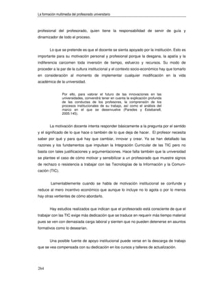 La formación multimedia del profesorado universitario



profesional del profesorado, quien tiene la responsabilidad de servir de guía y
dinamizador de todo el proceso.


        Lo que se pretende es que el docente se sienta apoyado por la institución. Esto es
importante para su motivación personal y profesional porque la desgana, la apatía y la
indiferencia carcomen toda inversión de tiempo, esfuerzo y recursos. Su modo de
proceder a la par de la cultura institucional y el contexto socio-económico hay que tomarlo
en consideración al momento de implementar cualquier modificación en la vida
académica de la universidad.


                 Por ello, para valorar el futuro de las innovaciones en las
                 universidades, convendrá tener en cuenta la explicación profunda
                 de las conductas de los profesores, la comprensión de los
                 procesos institucionales de su trabajo, así como el análisis del
                 marco en el que se desenvuelve (Paredes y Estebanell,
                 2005:145).


        La motivación docente intenta responder básicamente a la pregunta por el sentido
y el significado de lo que hace o también de lo que deja de hacer. El profesor necesita
saber por qué y para qué hay que cambiar, innovar y crear. Ya se han detallado las
razones y los fundamentos que impulsan la Integración Curricular de las TIC pero no
basta con tales justificaciones y argumentaciones. Hace falta también que la universidad
se plantee el caso de cómo motivar y sensibilizar a un profesorado que muestre signos
de rechazo o resistencia a trabajar con las Tecnologías de la Información y la Comuni-
cación (TIC).


         Lamentablemente cuando se habla de motivación institucional se confunde y
reduce al mero incentivo económico que aunque lo incluye no lo agota o por lo menos
hay otras vertientes de cómo abordarlo.


        Hay estudios realizados que indican que el profesorado está consciente de que el
trabajar con las TIC exige más dedicación que se traduce en requerir más tiempo material
pues se ven con demasiada carga laboral y sienten que no pueden detenerse en asuntos
formativos como lo desearían.


        Una posible fuente de apoyo institucional puede verse en la descarga de trabajo
que se vea compensada con su dedicación en los cursos y talleres de actualización.




264
 