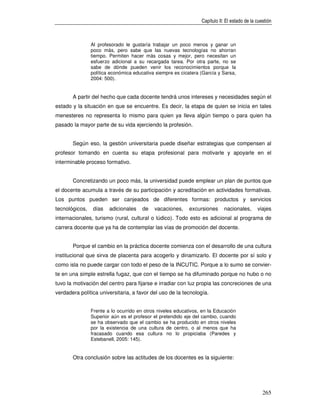 Capítulo II: El estado de la cuestión



                Al profesorado le gustaría trabajar un poco menos y ganar un
                poco más, pero sabe que las nuevas tecnologías no ahorran
                tiempo. Permiten hacer más cosas y mejor, pero necesitan un
                esfuerzo adicional a su recargada tarea. Por otra parte, no se
                sabe de dónde pueden venir los reconocimientos porque la
                política económica educativa siempre es cicatera (García y Sarsa,
                2004: 500).


       A partir del hecho que cada docente tendrá unos intereses y necesidades según el
estado y la situación en que se encuentre. Es decir, la etapa de quien se inicia en tales
menesteres no representa lo mismo para quien ya lleva algún tiempo o para quien ha
pasado la mayor parte de su vida ejerciendo la profesión.


       Según eso, la gestión universitaria puede diseñar estrategias que compensen al
profesor tomando en cuenta su etapa profesional para motivarle y apoyarle en el
interminable proceso formativo.


       Concretizando un poco más, la universidad puede emplear un plan de puntos que
el docente acumula a través de su participación y acreditación en actividades formativas.
Los puntos pueden ser canjeados de diferentes formas: productos y servicios
tecnológicos,    días   adicionales    de   vacaciones,     excursiones     nacionales,       viajes
internacionales, turismo (rural, cultural o lúdico). Todo esto es adicional al programa de
carrera docente que ya ha de contemplar las vías de promoción del docente.


       Porque el cambio en la práctica docente comienza con el desarrollo de una cultura
institucional que sirva de placenta para acogerlo y dinamizarlo. El docente por sí solo y
como isla no puede cargar con todo el peso de la INCUTIC. Porque a lo sumo se convier-
te en una simple estrella fugaz, que con el tiempo se ha difuminado porque no hubo o no
tuvo la motivación del centro para fijarse e irradiar con luz propia las concreciones de una
verdadera política universitaria, a favor del uso de la tecnología.


                Frente a lo ocurrido en otros niveles educativos, en la Educación
                Superior aún es el profesor el pretendido eje del cambio, cuando
                se ha observado que el cambio se ha producido en otros niveles
                por la existencia de una cultura de centro, o al menos que ha
                fracasado cuando esa cultura no lo propiciaba (Paredes y
                Estebanell, 2005: 145).


       Otra conclusión sobre las actitudes de los docentes es la siguiente:




                                                                                                 265
 