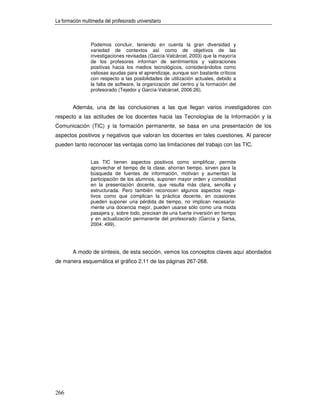 La formación multimedia del profesorado universitario



                 Podemos concluir, teniendo en cuenta la gran diversidad y
                 variedad de contextos así como de objetivos de las
                 investigaciones revisadas (García-Valcárcel, 2003) que la mayoría
                 de los profesores informan de sentimientos y valoraciones
                 positivas hacia los medios tecnológicos, considerándolos como
                 valiosas ayudas para el aprendizaje, aunque son bastante críticos
                 con respecto a las posibilidades de utilización actuales, debido a
                 la falta de software, la organización del centro y la formación del
                 profesorado (Tejedor y García-Valcárcel, 2006:26).


        Además, una de las conclusiones a las que llegan varios investigadores con
respecto a las actitudes de los docentes hacia las Tecnologías de la Información y la
Comunicación (TIC) y la formación permanente, se basa en una presentación de los
aspectos positivos y negativos que valoran los docentes en tales cuestiones. Al parecer
pueden tanto reconocer las ventajas como las limitaciones del trabajo con las TIC.


                 Las TIC tienen aspectos positivos como simplificar, permite
                 aprovechar el tiempo de la clase, ahorran tiempo, sirven para la
                 búsqueda de fuentes de información, motivan y aumentan la
                 participación de los alumnos, suponen mayor orden y comodidad
                 en la presentación docente, que resulta más clara, sencilla y
                 estructurada. Pero también reconocen algunos aspectos nega-
                 tivos como que complican la práctica docente, en ocasiones
                 pueden suponer una pérdida de tiempo, no implican necesaria-
                 mente una docencia mejor, pueden usarse sólo como una moda
                 pasajera y, sobre todo, precisan de una fuerte inversión en tiempo
                 y en actualización permanente del profesorado (García y Sarsa,
                 2004: 499).




        A modo de síntesis, de esta sección, vemos los conceptos claves aquí abordados
de manera esquemática el gráfico 2.11 de las páginas 267-268.




266
 