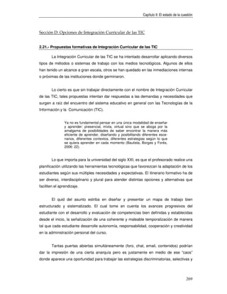 Capítulo II: El estado de la cuestión



Sección D: Opciones de Integración Curricular de las TIC


2.21.- Propuestas formativas de Integración Curricular de las TIC

       La Integración Curricular de las TIC se ha intentado desarrollar aplicando diversos
tipos de métodos o sistemas de trabajo con los medios tecnológicos. Algunos de ellos
han tenido un alcance a gran escala, otros se han quedado en las inmediaciones internas
o próximas de las instituciones donde germinaron.


       Lo cierto es que sin trabajar directamente con el nombre de Integración Curricular
de las TIC, tales propuestas intentan dar respuestas a las demandas y necesidades que
surgen a raíz del encuentro del sistema educativo en general con las Tecnologías de la
Información y la Comunicación (TIC).


                Ya no es fundamental pensar en una única modalidad de enseñar
                y aprender: presencial, mixta, virtual sino que se aboga por la
                amalgama de posibilidades de saber encontrar la manera más
                eficiente de aprender, diseñando y posibilitando diferentes esce-
                narios, diferentes contextos, diferentes estrategias según lo que
                se quiera aprender en cada momento (Bautista, Borges y Forés,
                2006: 22).


       Lo que importa para la universidad del siglo XXI, es que el profesorado realice una
planificación utilizando las herramientas tecnológicas que favorezcan la adaptación de los
estudiantes según sus múltiples necesidades y expectativas. El itinerario formativo ha de
ser diverso, interdisciplinario y plural para atender distintas opciones y alternativas que
faciliten el aprendizaje.


       El quid del asunto estriba en diseñar y presentar un mapa de trabajo bien
estructurado y sistematizado. El cual tome en cuenta los avances progresivos del
estudiante con el desarrollo y evaluación de competencias bien definidas y establecidas
desde el inicio, la señalización de una coherente y maleable temporalización de manera
tal que cada estudiante desarrolle autonomía, responsabilidad, cooperación y creatividad
en la administración personal del curso.


       Tantas puertas abiertas simultáneamente (foro, chat, email, contenidos) podrían
dar la impresión de una cierta anarquía pero es justamente en medio de ese “caos”
donde aparece una oportunidad para trabajar las estrategias discriminatorias, selectivas y




                                                                                                 269
 