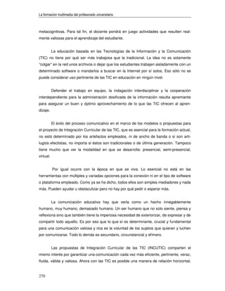 La formación multimedia del profesorado universitario



metacognitivas. Para tal fin, el docente pondrá en juego actividades que resulten real-
mente valiosas para el aprendizaje del estudiante.


           La educación basada en las Tecnologías de la Información y la Comunicación
(TIC) no tiene por qué ser más trabajosa que la tradicional. La idea no es solamente
“colgar” en la red unos archivos o dejar que los estudiantes trabajen aisladamente con un
determinado software o mandarlos a buscar en la Internet por sí solos. Eso sólo no se
puede considerar uso pertinente de las TIC en educación en ningún nivel.


           Defender el trabajo en equipo, la indagación interdisciplinar y la cooperación
interdependiente para la administración dosificada de la información resulta apremiante
para asegurar un buen y óptimo aprovechamiento de lo que las TIC ofrecen al apren-
dizaje.


           El éxito del proceso comunicativo en el marco de los modelos o propuestas para
el proyecto de Integración Curricular de las TIC, que es esencial para la formación actual,
no está determinado por los artefactos empleados, ni de ancho de banda o si son arti-
lugios efectistas, no importa si éstos son tradicionales o de última generación. Tampoco
tiene mucho que ver la modalidad en que se desarrolla: presencial, semi-presencial,
virtual.


           Por igual ocurre con la época en que se viva. Lo esencial no está en las
herramientas con múltiples y variadas opciones para la conexión ni en el tipo de software
o plataforma empleado. Como ya se ha dicho, todos ellos son simples mediadores y nada
más. Pueden ayudar u obstaculizar pero no hay por qué pedir o esperar más.


           La comunicación educativa hay que verla como un hecho innegablemente
humano, muy humano, demasiado humano. Un ser humano que no solo siente, piensa y
reflexiona sino que también tiene la imperiosa necesidad de exteriorizar, de expresar y de
compartir todo aquello. Es por eso que lo que sí es determinante, crucial y fundamental
para una comunicación valiosa y rica es la voluntad de los sujetos que quieran y luchen
por comunicarse. Todo lo demás es secundario, circunstancial y efímero.


           Las propuestas de Integración Curricular de las TIC (INCUTIC) comparten el
mismo interés por garantizar una comunicación cada vez más eficiente, pertinente, veraz,
fluida, válida y valiosa. Ahora con las TIC es posible una manera de relación horizontal,


270
 