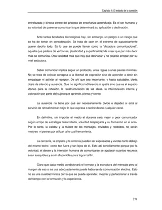 Capítulo II: El estado de la cuestión



entrelazada y directa dentro del proceso de enseñanza-aprendizaje. Es el ser humano y
su voluntad de quererse comunicar lo que determinará su aplicación o declinación.


       Ante tantas bondades tecnológicas hay, sin embargo, un peligro o un riesgo que
se ha de tomar en consideración. Se trata de caer en el extremo de supuestamente
querer decirlo todo. Es lo que se puede llamar como la “dictadura comunicacional”,
aquella que padece de verborrea, plasticidad y superficialidad de creer que por más decir
más se comunica. Otra falsedad más que hay que desnudar y no dejarse arropar por su
miel seductora.


       Saber comunicar implica seguir un protocolo, unas reglas o unas pautas mínimas.
No se trata de colocar cortapisa a la libertad de expresión sino de aprender a decir sin
empalagar ni asfixiar al receptor. De ahí que sea importante, y hasta saludable, cierta
dosis de silencio y ausencia. Que no significa indiferencia o apatía sino que es el espacio
idóneo para la reflexión, la reestructuración de las ideas, la interconexión interna y
valoración por parte del sujeto que aprende, piensa y siente.


       La ausencia no tiene por qué ser necesariamente olvido o dejadez si está al
servicio de retroalimentar mejor lo que expresa o recibe desde cualquier canal.


       En definitiva, sin importar el medio el docente será mejor o peor comunicador
según el tipo de estrategia desarrollada, voluntad desplegada y su formación en el área.
Por lo tanto, la validez y la fluidez de los mensajes, enviados y recibidos, no serán
mejores ni peores por utilizar tal o cual herramienta.


       La cercanía, la empatía y la sintonía pueden ser expresadas y vividas tanto debajo
del mismo techo como tan fuera y tan lejos de él. Esto así sencillamente porque por la
voluntad, el deseo y la intención humana de comunicarse se agotarán cuantos recursos
sean asequibles y estén disponibles para lograr tal fin.


       Claro que cada medio condicionará el formato y la estructura del mensaje pero al
margen de eso si se usa adecuadamente puede hablarse de comunicación efectiva. Esto
no es una cualidad innata por lo que se puede aprender, mejorar y perfeccionar a través
del tiempo con la formación y la experiencia.




                                                                                                271
 