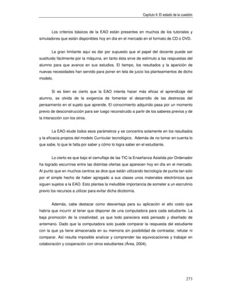 Capítulo II: El estado de la cuestión



       Los criterios básicos de la EAO están presentes en muchos de los tutoriales y
simuladores que están disponibles hoy en día en el mercado en el formato de CD o DVD.


       La gran limitante aquí es dar por supuesto que el papel del docente puede ser
sustituido fácilmente por la máquina, en tanto ésta sirve de estímulo a las respuestas del
alumno para que avance en sus estudios. El tiempo, los resultados y la aparición de
nuevas necesidades han servido para poner en tela de juicio los planteamientos de dicho
modelo.


       Si es bien es cierto que la EAO intenta hacer más eficaz el aprendizaje del
alumno, se olvida de la exigencia de fomentar el desarrollo de las destrezas del
pensamiento en el sujeto que aprende. El conocimiento adquirido pasa por un momento
previo de desconstrucción para ser luego reconstruido a partir de los saberes previos y de
la interacción con los otros.


       La EAO elude todos esos parámetros y se concentra solamente en los resultados
y la eficacia propios del modelo Curricular tecnológico. Además de no tomar en cuenta lo
que sabe, lo que le falta por saber y cómo lo logra saber en el estudiante.


       Lo cierto es que bajo el camuflaje de las TIC la Enseñanza Asistida por Ordenador
ha logrado escurrirse entre las distintas ofertas que aparecen hoy en día en el mercado.
Al punto que en muchos centros se dice que están utilizando tecnología de punta tan solo
por el simple hecho de haber agregado a sus clases unos materiales electrónicos que
siguen sujetos a la EAO. Esto plantea la ineludible importancia de someter a un escrutinio
previo los recursos a utilizar para evitar dicha dicotomía.


       Además, cabe destacar como desventaja para su aplicación el alto costo que
habría que incurrir al tener que disponer de una computadora para cada estudiante. La
baja promoción de la creatividad, ya que todo pareciera está pensado y diseñado de
antemano. Dado que la computadora solo puede comparar la respuesta del estudiante
con la que ya tiene almacenada en su memoria sin posibilidad de contrastar, refutar ni
comparar. Así resulta imposible analizar y comprender las equivocaciones y trabajar en
colaboración y cooperación con otros estudiantes (Área, 2004).




                                                                                              273
 