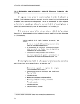La formación multimedia del profesorado universitario



2.21.2.- Modalidades para la formación a distancia: E-learning,                           B-learning y M-
learning


           Un segundo modelo general lo encontramos bajo el nombre de educación a
distancia. Se acuña éste concepto a raíz de la simbiosis entre el proceso de aprender y
los medios con que se realiza dicho proceso. Esto es en el entendido de que el auge de
la electrónica ha esparcido por todas partes la presencia de la “e” para singularizar la
presencia de las Nuevas Tecnologías de la Información y la Comunicación.


           Si lo tomamos al pie de la letra entonces estamos hablando de “aprendizaje
electrónico” o “aprendizaje logrado por medios que utilizan la electrónica como base para
su funcionamiento”.


                    Estamos hablando de la nueva “educación a distancia”, que
                    conlleva:
                         •   El final del monopolio del material impreso, como única
                             fuente de información para el alumno.
                         •   El planteamiento de trabajar con contenidos procedimen-
                             tales, fomentando más el saber hacer, la adquisición y
                             consolidación de un conocimiento.
                         •   Cambios en la unidireccionalidad de la enseñanza.
                         •   Una mayor agilidad en la gestión y administración de
                             ciertas tareas docentes (Romero y Barroso, 2006: 106).


           El e-learning ha sido el caldo de cultivo para el surgimiento de otras alternativas
que lo toman como punto de partida, entre las que cabe citar18:


                         •   Entrenamiento apoyado en equipos                  de   cómputo.
                             (Computer Based Training –CBT)
                         •   Entrenamiento basado en tecnologías Web. (Web Based
                             Training –WBT)
                         •   Educación Virtual
                         •   Aprendizaje colaborativo basado en la Web
                         •   Aprendizaje colaborativo con apoyo informático
                         •   Televisión educativa
                         •   Educación por radio
                         •   Juegos Educativos Digitales.




18
     Consultado el 4 de noviembre de 2006 en [http://es.wikipedia.org/wiki/E-learning].


274
 