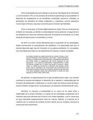 Capítulo II: El estado de la cuestión



       Entre las bondades que se le atribuye al uso de las Tecnologías de la Información
y la Comunicación (TIC) en los procesos de enseñanza-aprendizaje es que posibilitan el
desarrollo de competencias en los estudiantes (creatividad, autonomía, criticidad), es
generadora de atmósfera de trabajo colaborativo y cooperativo, permite aprovechar
mucho mejor el tiempo y hay mayor economía para al inversión de materiales.


       Como si fuera poco, el formato digital abarata los costos. Pero se incrementa por
el diseño de materiales, se atiende a la diversidad de manera particular, el seguimiento a
los estudiantes se hace más individual y personal, se presenta la información en la clave
actual de los hipervínculos, lo multimedia y lo virtual.


       Se tiene a la mano nuevas alternativas para la evaluación de los aprendizajes,
facilita enormemente la autoevaluación del estudiante y es oportunidad para que el
docente desarrolle algún tipo de innovación en su práctica profesional. En una palabra,
hay más trabajo para todos con las expectativas de mayores y mejores resultados.


               Las redes transforma sustantivamente los modos, formas y tiem-
               pos de interacción entre docentes y alumnado…Internet permite y
               favorece la colaboración entre docentes y estudiantes más allá de
               los límites físicos y académicos del centro educativo al que
               pertenecen…Las redes de ordenadores, especialmente a través
               de Internet, pueden ser un factor que ayude a construir y desa-
               rrollar un modelo de enseñanza a distancia más flexible, donde
               prime más la actividad y la construcción del conocimiento por
               parte del alumnado a través de una gama variada de recursos que
               a la mera recepción pasiva del conocimiento a través de unos
               apuntes y/o libros (Área, 2004: 205).


       No obstante, la implementación de un plan de teleformación exige: una inversión
cuantiosa en recursos tecnológicos, el desarrollo de un agresivo y vanguardista plan de
formación del profesorado, la dedicación un número mayor de horas por parte del docen-
te para el diseño, el seguimiento, la actualización y la evaluación del desarrollo del curso.


       Asimismo, la inducción al estudiantado en su nuevo rol de sujeto activo y
responsable de su propia formación y el apoyo de las autoridades competentes de la
institución para que realmente eso funcione a los niveles deseados, o por lo menos que
se vaya avanzando progresivamente hacia los mismos. Además, al e-learning se le
cuestiona por la ausencia del contacto humano directo que se considera vital para la
construcción del conocimiento,




                                                                                                275
 