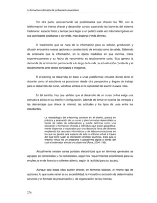 La formación multimedia del profesorado universitario



        Por otra parte, aprovechando las posibilidades que ofrecen las TIC, con la
teleformación se intenta ofrecer y desarrollar cursos superando las barreras del sistema
tradicional: espacio físico y tiempo para llegar a un público cada vez más heterogéneo en
sus actividades cotidianas y por ende, más disperso y más diverso.


        El tratamiento que se hace de la información para su edición, producción y
difusión encuentra nuevas opciones y canales tanto de entrada como de salida. Sabiendo
de antemano que la información, en la época mediática en que vivimos, crece
exponencialmente y su fecha de vencimiento es relativamente corta. Esto genera la
demanda de la formación permanente a lo largo de la vida, la actualización constante y el
discernimiento ante tantos conceptos e imágenes.


        El e-learning se desarrolla en base a unas plataformas virtuales donde tanto el
docente como el estudiante se posicionan desde otra perspectiva y ángulo de trabajo
para el desarrollo del curso, viéndose ambos en la necesidad de asumir nuevos roles.


        En tal sentido, hay que señalar que el desarrollo de un curso online exige una
estructura sólida en su diseño y configuración, además de tomar en cuenta las ventajas y
las desventajas que ofrece la Internet, las actitudes y los tipos de usos entre los
estudiantes.


                 La metodología del e-learning consiste en el diseño, puesta en
                 práctica y evaluación de un curso o plan formativo desarrollado a
                 través de redes de ordenadores y puede definirse como una
                 educación o formación ofrecida a individuos que están geográfica-
                 mente dispersos o separados por una distancia física del docente
                 empleando los recursos informáticos y de telecomunicaciones en
                 los que se genera una especie de aula o entorno virtual a través
                 del cual tiene lugar la interacción profesor-alumnos. Esta aula o
                 entorno virtual es un programa o plataforma digital a través del
                 cual el ordenador simula una clase real (Área, 2004: 198).


         Actualmente existen varios portales electrónicos que en términos generales se
agrupan en comerciales y no comerciales, según los requerimientos económicos para su
empleo; o en de licencia y software abierto, según la facilidad para su acceso.


         Aunque casi todas ellas suelen ofrecer, en términos básicos, el mismo tipo de
opciones, lo que suele variar es su accesibilidad, la inclusión o exclusión de determinados
servicios y el formato de presentación y de organización de las mismas.




276
 