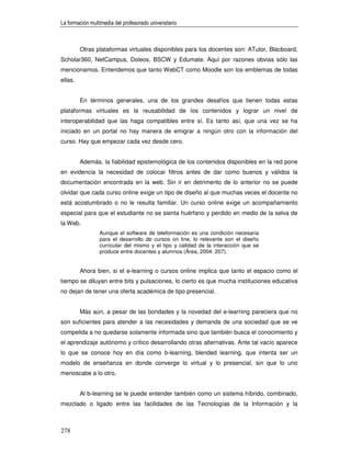 La formación multimedia del profesorado universitario



         Otras plataformas virtuales disponibles para los docentes son: ATutor, Blacboard,
Scholar360, NetCampus, Doleos, BSCW y Edumate. Aquí por razones obvias sólo las
mencionamos. Entendemos que tanto WebCT como Moodle son los emblemas de todas
ellas.


         En términos generales, una de los grandes desafíos que tienen todas estas
plataformas virtuales es la reusabilidad de los contenidos y lograr un nivel de
interoperabilidad que las haga compatibles entre sí. Es tanto así, que una vez se ha
iniciado en un portal no hay manera de emigrar a ningún otro con la información del
curso. Hay que empezar cada vez desde cero.


         Además, la fiabilidad epistemológica de los contenidos disponibles en la red pone
en evidencia la necesidad de colocar filtros antes de dar como buenos y válidos la
documentación encontrada en la web. Sin ir en detrimento de lo anterior no se puede
olvidar que cada curso online exige un tipo de diseño al que muchas veces el docente no
está acostumbrado o no le resulta familiar. Un curso online exige un acompañamiento
especial para que el estudiante no se sienta huérfano y perdido en medio de la selva de
la Web.
                 Aunque el software de teleformación es una condición necesaria
                 para el desarrollo de cursos on line, lo relevante son el diseño
                 curricular del mismo y el tipo y calidad de la interacción que se
                 produce entre docentes y alumnos (Área, 2004: 207).


         Ahora bien, si el e-learning o cursos online implica que tanto el espacio como el
tiempo se diluyan entre bits y pulsaciones, lo cierto es que mucha instituciones educativa
no dejan de tener una oferta académica de tipo presencial.


         Más aún, a pesar de las bondades y la novedad del e-learning pareciera que no
son suficientes para atender a las necesidades y demanda de una sociedad que se ve
compelida a no quedarse solamente informada sino que también busca el conocimiento y
el aprendizaje autónomo y crítico desarrollando otras alternativas. Ante tal vacío aparece
lo que se conoce hoy en día como b-learning, blended learning, que intenta ser un
modelo de enseñanza en donde converge lo virtual y lo presencial, sin que lo uno
menoscabe a lo otro.


         Al b-learning se le puede entender también como un sistema híbrido, combinado,
mezclado o ligado entre las facilidades de las Tecnologías de la Información y la



278
 