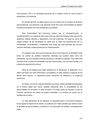 Capítulo II: El estado de la cuestión



Comunicación (TIC) y la necesidad sincrónica de un espacio físico en común para lo
estudiantes y los docentes.


         En sentido general, se aplica para lo que se conoce con el nombre de docencia
semi-presencial, que adicional a las opciones online del curso virtual también se aplican
encuentros puntuales entre los estudiantes y el profesor.


         Esta   funcionalidad   del   b-learning   implica   que   el   acompañamiento,           la
retroalimentación y la evaluación del curso tanto por parte del docente como del alumno
adquieran matices distintos y específicos a los del e-learning. Por igual se corren los
riesgos propios de las tecnologías de redes que no dejan de caracterizarse por su
inestabilidad, vulnerabilidad y mutabilidad. Esto exige que cada actividad sea minucio-
samente diseñada y seleccionada para su implementación.


         En cualquier caso, tanto en el e-learning como en el b-learning, el facilitador ha de
tomar en cuenta las posibles reacciones adversas que puedan darse entre los
estudiantes, así como posible conducta de pereza, indisciplina o dejadez. Para tales fines
conviene tener un plan de actividades muy bien estructurado, una normativa flexible y un
proceso de seguimiento continuo.


         Otros de los peligros que están latentes son la distracción, la dispersión, el no
saber qué hacer con tanta información, la ansiedad y el estar siempre a expensa de los
demás para avanzar, el aislamiento social, sensación de desborde y la exigencia
económica.


         En efecto, uno de los mayores desafíos que tienen ambos paradigmas educativos
es la brecha digital que marca notables diferencias para la accesibilidad de las
oportunidades de formación en tales formatos. En ambos casos se requiere un tipo de
inversión económica por todos los sujetos implicados y no siempre se cuenta con la
facilidad de la misma.


         La mala distribución de las riquezas, la inequidad social y el aumento impositivo
de los agujeros negros de la miseria y la pobreza son males sociales que atentan contra
la igualdad de oportunidades y el derecho a una educación de calidad y actualidad para
todos.




                                                                                                279
 