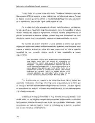 La formación multimedia del profesorado universitario



        El costo de los productos y los servicios de las Tecnologías de la Información y la
Comunicación (TIC) se convierte en este modo en una fuerte barrera a superar. Aunque
no deja de ser cierto que en los últimos se ha abaratado dichos precios y su adquisición
se ha popularizado, para muchos siguen siendo objetos de lujos.


        Por otro lado, la brecha generacional indica un vacío formativo en los docentes.
Se sabe que la gran mayoría de los profesores actuales fueron formados bajo la cultura
del libro impreso con todas sus implicaciones. Como no han sido protagonistas de un
proceso de formación a distancia o híbrido, carecen de puntos de referencia de cómo
abordar las nuevas situaciones que se les presenta con tales modalidades hoy en día.


        Hay quienes se pueden encontrar un poco perdidos o creerse que por ser
expertos en determinado ámbito del conocimiento eso les faculta para incursionar en el
área de la docencia a distancia o mixta. Aquí sale a relucir una vez más la imperiosa
necesidad de una formación docente acorde a tales necesidades y nuevos
requerimientos.

                 Hace pocos años surgió la fiebre del e-learning fundamentalmente
                 para rebajar costos pero NO porque se considerarse un
                 instrumento más efectivo para apoyar la productividad de los
                 empleados. La lógica era “virtualicemos los manuales que todo el
                 mundo detesta y distribuyámoslo”. Si el principal argumento es el
                 precio, parece lógico pensar que no se confía mucho en su
                 utilidad. Como la moda no cumplió con lo previsto, y los alumnos
                 desertaban en manadas, aterrizó el Blended learning como
                 respuesta a todos los que exclamaban “¿cómo vamos a tirar por
                 la borda la inversión que hemos hecho?” (Martínez, 2006: 6).


        Y es precisamente con respecto a los contenidos donde hay un peligro que
acecha las iniciativas de e-learning y b-learning: vaciar en sus estructuras lo mismo que
se hacía y se decía en el modelo totalmente presencial o tradicional. Lo que no significa
en modo alguno una auténtica innovación educativa fruto de un proceso de investigación
y de reflexión compartida.


        Se sabe que el lenguaje multimedia es muy diferente al lenguaje libresco. En el
mundo de las TIC las imágenes recogen la mayor cantidad de información. El libro tiene
la competencia de su versión electrónica o digital. Las posibilidades de expresión y de la
comunicación son cada vez mayores frente a la limitante de que el alumno y el profesor
solo puedan interactuar sincrónicamente.




280
 