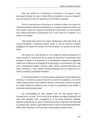 Capítulo II: El estado de la cuestión



         Ahora las fuentes de la información se diversifican y se generan nuevos
escenarios formativos sin excluir lo lúdico. Estos son desafíos a los que la Integración
Curricular de las TIC intenta dar respuestas con la formación multimedia.


         Tanto el e-learning como el b-learning y el m-learning, implican una ruptura con
conocidos paradigmas educativos provocada por la irrupción constante de cambios que
trae consigo el auge de la Nuevas Tecnologías de la Información y la Comunicación
(TIC). Resulta apremiante la configuración de un nuevo estilo en el aprender, en el
enseñar y en el gestar.


         Tales perfiles para muchos aún quedan desdibujados y difuminado frente a las
nuevas necesidades y exigencias actuales, donde no solo se reformula la práctica
pedagógica del docente sino también el rol del estudiante y el accionar de las autori-
dades.


         Una tercera vía, si cabe llamarle así, en el trabajo de medios tecnológicos en el
campo educativo la encontramos con el nombre de M-learning o movil-learning. Esta
propuesta se apoya en el desarrollo de una metodología empleando los dispositivos
móviles que conforman las Tecnologías de la Información y la Comunicación (TIC), tales
como: computadores portátiles, celulares, i-pods, i-phone, agendas electrónicas, pda
(palm o pocket-pc), y todo artefacto informático-telemático que se caracterice por su
tamaño, movilidad y conectividad inalámbrica.


         En términos generales, el m-learning persigue satisfacer los mismos objetivos del
e-learning o el b-learning, aunque lo hace de una manera muy particular y con ciertos
matices específicos que lo hacen diferente, atractivo y controversial. Al asumir el auge de
los medios electrónicos portátiles se ven en estos la potencialidad de que faciliten el
proceso de enseñanza-aprendizaje.


         Las funcionalidades de estos aparatos cada día más apuntan hacia la
convergencia en uno solo. Tal es el caso de los celulares que integran reproducción de
audio, radio, televisión online, navegadores en la red, correo electrónico, fotografía,
grabación y reproducción de video. El objetivo final es que la información esté disponible
en cualquier lugar y tiempo. La gran diferencia aquí la marca la conectividad de tipo WAP,
GPRS, UMTS, Bluetooth y Wi-Fi para estar interconectados en todo momento.




                                                                                             281
 