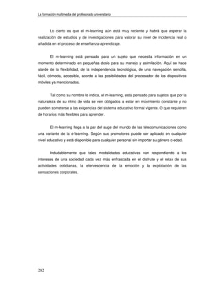La formación multimedia del profesorado universitario



        Lo cierto es que el m-learning aún está muy reciente y habrá que esperar la
realización de estudios y de investigaciones para valorar su nivel de incidencia real o
añadida en el proceso de enseñanza-aprendizaje.


        El m-learning está pensado para un sujeto que necesita información en un
momento determinado en pequeñas dosis para su manejo y asimilación. Aquí se hace
alarde de la flexibilidad, de la independencia tecnológica, de una navegación sencilla,
fácil, cómoda, accesible, acorde a las posibilidades del procesador de los dispositivos
móviles ya mencionados.


        Tal como su nombre lo indica, el m-learning, está pensado para sujetos que por la
naturaleza de su ritmo de vida se ven obligados a estar en movimiento constante y no
pueden someterse a las exigencias del sistema educativo formal vigente. O que requieren
de horarios más flexibles para aprender.


        El m-learning llega a la par del auge del mundo de las telecomunicaciones como
una variante de la e-learning. Según sus promotores puede ser aplicado en cualquier
nivel educativo y está disponible para cualquier personal sin importar su género o edad.


        Indudablemente que tales modalidades educativas van respondiendo a los
intereses de una sociedad cada vez más enfrascada en el disfrute y el relax de sus
actividades cotidianas, la efervescencia de la emoción y la explotación de las
sensaciones corporales.




282
 