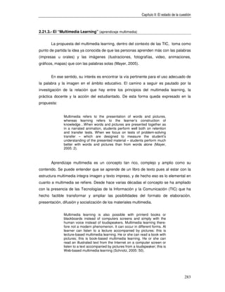 Capítulo II: El estado de la cuestión



2.21.3.- El “Multimedia Learning” (aprendizaje multimedia)


       La propuesta del multimedia learning, dentro del contexto de las TIC, toma como
punto de partida la idea ya conocida de que las personas aprenden más con las palabras
(impresas u orales) y las imágenes (ilustraciones, fotografías, video, animaciones,
gráficos, mapas) que con las palabras solas (Mayer, 2005).


       En ese sentido, su interés es encontrar la vía pertinente para el uso adecuado de
la palabra y la imagen en el ámbito educativo. El camino a seguir es pautado por la
investigación de la relación que hay entre los principios del multimedia learning, la
práctica docente y la acción del estudiantado. De esta forma queda expresado en la
propuesta:


              Multimedia refers to the presentation of words and pictures,
              whereas learning refers to the learner’s construction of
              knowledge…When words and pictures are presented together as
              in a narrated animation, students perform well both on retention
              and transfer tests. When we focus on tests of problem-solving
              transfer – which are designed to measure the student’s
              understanding of the presented material – students perform much
              better with words and pictures than from words alone (Mayer,
              2005: 2).



       Aprendizaje multimedia es un concepto tan rico, complejo y amplio como su
contenido. Se puede entender que se aprende de un libro de texto pues al estar con la
estructura multimedia integra imagen y texto impreso, y de hecho eso es lo elemental en
cuanto a multimedia se refiere. Desde hace varias décadas el concepto se ha ampliado
con la presencia de las Tecnologías de la Información y la Comunicación (TIC) que ha
hecho factible transformar y ampliar las posibilidades del formato de elaboración,
presentación, difusión y socialización de los materiales multimedia.


              Multimedia learning is also possible with printerd books or
              blackboards instead of computers screens and simply with the
              human voice instead of loudspeakers. Multimedia learning there-
              fore not a modern phenomenon. It can occur in different forms. Al
              learner can listen to a lecture accompanied by pictures: this is
              lecture-based multimedia learning. He or she can read a book with
              pictures; this is book-based multimedia learning. He or she can
              read an illustrated text from the Internet on a computer screen or
              listen to a text accompanied by pictures from a loudspeaker; this is
              Web-based multimedia learning (Schnotz, 2005: 50).




                                                                                                 283
 