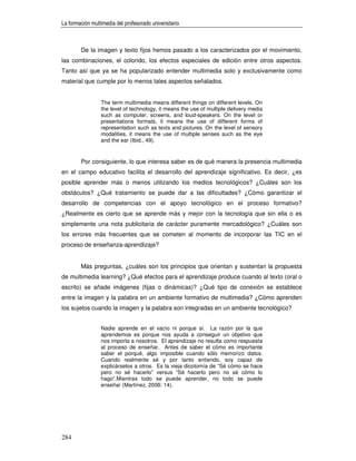 La formación multimedia del profesorado universitario



        De la imagen y texto fijos hemos pasado a los caracterizados por el movimiento,
las combinaciones, el colorido, los efectos especiales de edición entre otros aspectos.
Tanto así que ya se ha popularizado entender multimedia solo y exclusivamente como
material que cumple por lo menos tales aspectos señalados.


                 The term multimedia means different things on different levels. On
                 the level of technology, it means the use of multiple delivery media
                 such as computer, screens, and loud-speakers. On the level or
                 presentations formats, it means the use of different forms of
                 representation such as texts and pictures. On the level of sensory
                 modalities, it means the use of multiple senses such as the eye
                 and the ear (Ibid., 49).


        Por consiguiente, lo que interesa saber es de qué manera la presencia multimedia
en el campo educativo facilita el desarrollo del aprendizaje significativo. Es decir, ¿es
posible aprender más o menos utilizando los medios tecnológicos? ¿Cuáles son los
obstáculos? ¿Qué tratamiento se puede dar a las dificultades? ¿Cómo garantizar el
desarrollo de competencias con el apoyo tecnológico en el proceso formativo?
¿Realmente es cierto que se aprende más y mejor con la tecnología que sin ella o es
simplemente una nota publicitaria de carácter puramente mercadológico? ¿Cuáles son
los errores más frecuentes que se cometen al momento de incorporar las TIC en el
proceso de enseñanza-aprendizaje?


        Más preguntas, ¿cuáles son los principios que orientan y sustentan la propuesta
de multimedia learning? ¿Qué efectos para el aprendizaje produce cuando al texto (oral o
escrito) se añade imágenes (fijas o dinámicas)? ¿Qué tipo de conexión se establece
entre la imagen y la palabra en un ambiente formativo de multimedia? ¿Cómo aprenden
los sujetos cuando la imagen y la palabra son integradas en un ambiente tecnológico?


                 Nadie aprende en el vacío ni porque sí. La razón por la que
                 aprendemos es porque nos ayuda a conseguir un objetivo que
                 nos importa a nosotros. El aprendizaje no resulta como respuesta
                 al proceso de enseñar. Antes de saber el cómo es importante
                 saber el porqué, algo imposible cuando sólo memorizo datos.
                 Cuando realmente sé y por tanto entiendo, soy capaz de
                 explicárselos a otros. Es la vieja dicotomía de “Sé cómo se hace
                 pero no sé hacerlo” versus “Sé hacerlo pero no sé cómo lo
                 hago”.Mientras todo se puede aprender, no todo se puede
                 enseñar (Martínez, 2006: 14).




284
 