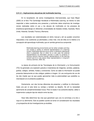 Capítulo II: El estado de la cuestión



2.21.3.1.- Implicaciones educativas del multimedia learning


       En la recopilación, de varios investigadores internacionales, que hace Mayer
(2005) en el libro The Cambridge Handbook of Multimedia Learning, se intenta no sólo
responder a tales cuestiones sino presentar y confrontar datos empíricos de investiga-
ciones realizadas sobre el uso y los abusos de multimedia en los procesos de
enseñanza-aprendizaje en diferentes universidades de Estados Unidos, Australia, Reino
Unido, Holanda, Canadá, Francia y Alemania.


       Los resultados son sistematizados en dicho manual y allí se pueden encontrar
respuestas a las cuestiones ya planteadas y otras más. Una de ellas es la relativa a la
concepción del aprendizaje multimedia, que en sentido general se comprende


               Multimedia learning environments can be rather complex and they
               can involve a variety of external representations of a learning
               content. Multimedia learning occurs when a individual understands
               what is presented, that is, when he or she uses the external
               representations as information sources in order to construct in
               working memory internal (mental) representations of the learning
               content and he or she stores these representations in long-term
               memory (Schnotz, 2005: 52).


       La época de primacía de las Tecnologías de la Información y la Comunicación
(TIC) ha generado una explosión gratuita e instantánea de imágenes, sonidos, palabras,
grafías, códigos, señales, fluidos y conexiones. Como se sabe la información se puede
presentar básicamente en dos códigos: palabra e imagen. Un uso excluyente de uno de
los dos impide que se que pueda aprovechar toda la potencialidad que posibilita su
interrelación en el ambiente académico.


       Ciertamente, son dos formas diferentes de presentar y codificar la información.
Cada una por sí sola tiene su ventaja y también su desafío. De ahí la necesidad
apremiante de complementariedad mutua. Pero no basta ni es suficiente diseñar, editar e
implementar cualquier tipo de relación entre las dos.


       Hace falta determinar las vías que garanticen que una no corrompa a la otra o
vaya en su detrimento. Esto es posible cuando se tomar en consideración los resultados
y la prospectiva de las investigaciones ya aludidas.




                                                                                                285
 