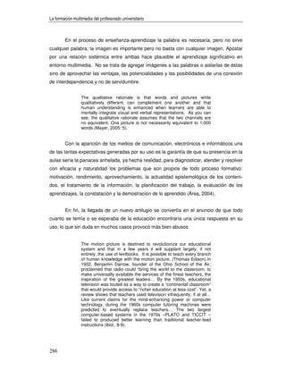 La formación multimedia del profesorado universitario



        En el proceso de enseñanza-aprendizaje la palabra es necesaria, pero no sirve
cualquier palabra; la imagen es importante pero no basta con cualquier imagen. Apostar
por una relación sistémica entre ambas hace plausible el aprendizaje significativo en
entorno multimedia. No se trata de agregar imágenes a las palabras o aislarlas de éstas
sino de aprovechar las ventajas, las potencialidades y las posibilidades de una conexión
de interdependencia y no de servidumbre.


                 The qualitative rationale is that words and pictures while
                 qualitatively different, can complement one another and that
                 human understanding is enhanced when learners are able to
                 mentally integrate visual and verbal representations. As you can
                 see, the qualitative rationale assumes that the two channels are
                 no equivalent. One picture is not necessarily equivalent to 1,000
                 words (Mayer, 2005: 5).


        Con la aparición de los medios de comunicación, electrónicos e informáticos una
de las tantas expectativas generadas por su uso es la garantía de que su presencia en la
aulas sería la panacea anhelada, ya hecha realidad, para diagnosticar, atender y resolver
con eficacia y naturalidad los problemas que son propios de todo proceso formativo:
motivación, rendimiento, aprovechamiento, la actualidad epistemológica de los conteni-
dos, el tratamiento de la información, la planificación del trabajo, la evaluación de los
aprendizajes, la constatación y la demostración de lo aprendido (Área, 2004).


        En fin, la llegada de un nuevo artilugio se convertía en el anuncio de que todo
cuanto se temía o se esperaba de la educación encontraría una única respuesta en su
uso, lo que sin duda en muchos casos provocó más bien abusos.


                 The motion picture is destined to revolutionize our educational
                 system and that in a few years it will supplant largely, if not
                 entirely, the use of textbooks. It is possible to teach every branch
                 of human knowledge with the motion picture. (Thomas Edison).In
                 1932, Benjamin Darrow, founder of the Ohio School of the Air,
                 proclaimed that radio could “bring the world to the classroom, to
                 make universally available the services of the finest teachers, the
                 inspiration of the greatest leaders… By the 1950s, educational
                 television was touted as a way to create a “continental classroom”
                 that would provide access to “richer education at less cost”. Yet, a
                 review shows that teachers used television infrequently, if at all…
                 Like current claims for the mind-enhancing power or computer
                 technology, during the 1960s computer tutoring machines were
                 predicted to eventually replace teachers… The two largest
                 computer-based systems in the 1970s –PLATO and TICCIT –
                 failed to produced better learning than traditional teacher-lead
                 instructions (Ibid., 8-9).




286
 