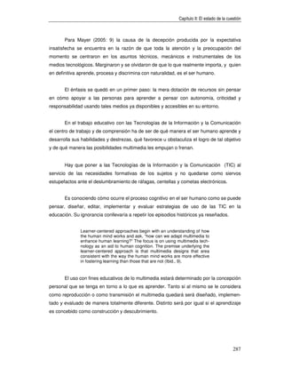 Capítulo II: El estado de la cuestión



       Para Mayer (2005: 9) la causa de la decepción producida por la expectativa
insatisfecha se encuentra en la razón de que toda la atención y la preocupación del
momento se centraron en los asuntos técnicos, mecánicos e instrumentales de los
medios tecnológicos. Marginaron y se olvidaron de que lo que realmente importa, y quien
en definitiva aprende, procesa y discrimina con naturalidad, es el ser humano.


       El énfasis se quedó en un primer paso: la mera dotación de recursos sin pensar
en cómo apoyar a las personas para aprender a pensar con autonomía, criticidad y
responsabilidad usando tales medios ya disponibles y accesibles en su entorno.


       En el trabajo educativo con las Tecnologías de la Información y la Comunicación
el centro de trabajo y de comprensión ha de ser de qué manera el ser humano aprende y
desarrolla sus habilidades y destrezas, qué favorece u obstaculiza el logro de tal objetivo
y de qué manera las posibilidades multimedia les empujan o frenan.


       Hay que poner a las Tecnologías de la Información y la Comunicación (TIC) al
servicio de las necesidades formativas de los sujetos y no quedarse como siervos
estupefactos ante el deslumbramiento de ráfagas, centellas y cometas electrónicos.


       Es conociendo cómo ocurre el proceso cognitivo en el ser humano como se puede
pensar, diseñar, editar, implementar y evaluar estrategias de uso de las TIC en la
educación. Su ignorancia conllevaría a repetir los episodios históricos ya reseñados.


              Learner-centered approaches begin with an understanding of how
              the human mind works and ask, “how can we adapt multimedia to
              enhance human learning?” The focus is on using multimedia tech-
              nology as an aid to human cognition. The premise underlying the
              learner-centered approach is that multimedia designs that area
              consistent with the way the human mind works are more effective
              in fostering learning than those that are not (Ibid., 9).


       El uso con fines educativos de lo multimedia estará determinado por la concepción
personal que se tenga en torno a lo que es aprender. Tanto si al mismo se le considera
como reproducción o como transmisión el multimedia quedará será diseñado, implemen-
tado y evaluado de manera totalmente diferente. Distinto será por igual si el aprendizaje
es concebido como construcción y descubrimiento.




                                                                                              287
 