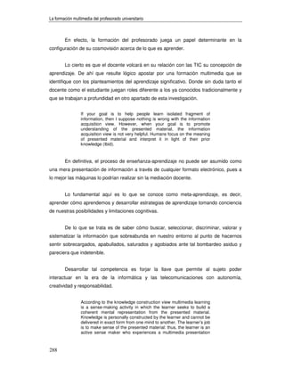 La formación multimedia del profesorado universitario



        En efecto, la formación del profesorado juega un papel determinante en la
configuración de su cosmovisión acerca de lo que es aprender.


        Lo cierto es que el docente volcará en su relación con las TIC su concepción de
aprendizaje. De ahí que resulte lógico apostar por una formación multimedia que se
identifique con los planteamientos del aprendizaje significativo. Donde sin duda tanto el
docente como el estudiante juegan roles diferente a los ya conocidos tradicionalmente y
que se trabajan a profundidad en otro apartado de esta investigación.


                 If your goal is to help people learn isolated fragment of
                 information, then I suppose nothing is wrong with the information
                 acquisition view. However, when your goal is to promote
                 understanding of the presented material, the information
                 acquisition view is not very helpful. Humans focus on the meaning
                 of presented material and interpret it in light of their prior
                 knowledge (Ibid).


        En definitiva, el proceso de enseñanza-aprendizaje no puede ser asumido como
una mera presentación de información a través de cualquier formato electrónico, pues a
lo mejor las máquinas lo podrían realizar sin la mediación docente.


        Lo fundamental aquí es lo que se conoce como meta-aprendizaje, es decir,
aprender cómo aprendemos y desarrollar estrategias de aprendizaje tomando conciencia
de nuestras posibilidades y limitaciones cognitivas.


        De lo que se trata es de saber cómo buscar, seleccionar, discriminar, valorar y
sistematizar la información que sobreabunda en nuestro entorno al punto de hacernos
sentir sobrecargados, apabullados, saturados y agobiados ante tal bombardeo asiduo y
pareciera que indetenible.


        Desarrollar tal competencia es forjar la llave que permite al sujeto poder
interactuar en la era de la informática y las telecomunicaciones con autonomía,
creatividad y responsabilidad.


                 According to the knowledge construction view multimedia learning
                 is a sense-making activity in which the learner seeks to build a
                 coherent mental representation from the presented material.
                 Knowledge is personally constructed by the learner and cannot be
                 delivered in exact form from one mind to another. The learner’s job
                 is to make sense of the presented material: thus, the learner is an
                 active sense maker who experiences a multimedia presentation



288
 