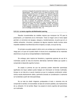 Capítulo II: El estado de la cuestión



               and tries to integrate the presented material into a coherent mental
               representation. The teacher’s job is to assist the learner in this
               sense-making process; thus, the teacher is a cognitive guide who
               provides needed guidance to support the learner’s cognitive
               processing. The goal of multimedia presentation is not only to
               present information, but also to provide guidance for how to
               process the presented information, but also to provide guidance
               for how to process the presented information- that is, for
               determining what to pay attention to, how to mentally organize it,
               and how to relate it to prior knowledge. Finally, the guiding
               metaphor is that multimedia as a helpful communicator. According
               to this metaphor, multimedia is a sense-making guide, that is, an
               aid to knowledge construction (Ibid., 12).


2.21.3.2.- La teoría cognitiva del Multimedia Learning


       Resultan incuestionables las notables mejoras que incorporan las TIC para la
presentación y el tratamiento de la información. Tanto la imagen como el texto digital
permiten un sinnúmero de rejuegos, retoques y transformaciones, al punto que sin un
análisis exhaustivo, minucioso y perspicaz de algunos expertos resulta muchas veces
imposible establecer las diferencias entre el original y la copia, si es que las hay.


       En principio se puede aceptar lo dicho como una ventaja que no deja de tener su
riesgo pero a la que se le puede añadir el recurso de la reusabilidad de los materiales
electrónicos a la par de su transportabilidad e instantaneidad.


       Sin embargo, poco importa tan llamativos y sugerentes opciones de uso de lo
multimedia cuando se trata de encontrar alternativas realmente fiables que ayuden a
comprender el desarrollo cognitivo humano.


       Se acepta la premisa de que las personas pueden desarrollar aprendizaje
significativo de mayor calidad cuando trabajan con información en formato multimedia.
Aunque no se trata de un asunto mecánico ya que no cualquiera combinación verbal-
icónica resulta efectivamente válida y pertinente tomando en consideración si realmente
se ha diseñado a partir del meta-aprendizaje.


       No se trata de añadir imágenes yuxtapuestas al texto o viceversa sino de
comprender el sentido, la funcionalidad, los tipos de conexión posibles y las implicaciones
de su utilización. En tal sentido, Mayer nos propone la teoría cognitiva del aprendizaje
con multimedia:




                                                                                                  289
 