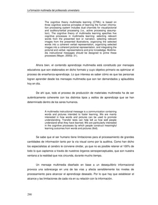 La formación multimedia del profesorado universitario



                 The cognitive theory multimedia learning (CTML) is based on
                 three cognitive science principles of learning the human informa-
                 tion processing system includes dual channels for visual/pictorial
                 and auditory/verbal processing (i.e., active processing assump-
                 tion). The cognitive theory of multimedia learning specifies five
                 cognitive processes in multimedia learning: selecting relevant
                 words from the presented text or narration, selecting relevant
                 images from the presented illustrations, organizing the selected
                 words into a coherent verbal representation, organizing selected
                 images into a coherent pictorial representation, and integrating the
                 pictorial and verbal, representations and prior knowledge. Multime-
                 dia instructional messages should be designed to prime these
                 processes (Mayer, 2005a: 31).


        Ahora bien, el contenido aprendizaje multimedia está constituido por mensajes
educativos que son elaborados en dicho formato y cuyo objetivo primario es optimizar el
proceso de enseñanza-aprendizaje. Lo que interesa es saber cómo es que las personas
logran aprender desde los mensajes multimedia que son tan demandados y aplaudidos
hoy en día.


        De ahí que, todo el proceso de producción de materiales multimedia ha de ser
auténticamente coherente con los distintos tipos y estilos de aprendizaje que se han
determinado dentro de los seres humanos.


                 A multimedia instructional message is a communication containing
                 words and pictures intended to foster learning. We are mainly
                 interested in how words and pictures can be used to promote
                 understanding. Transfer tests can help tell us how well people
                 understand what they have learned. We are particularly interested
                 in the cognitive processes by which people construct meaningful
                 learning outcomes from words and pictures (Ibid).


        Se sabe que el ser humano tiene limitaciones para el procesamiento de grandes
cantidades de información tanto por la vía visual como por la auditiva. Como han dicho
los especialistas al cerebro le conviene olvidar, ya que no es posible retener el 100% de
todo lo que captamos a través de nuestros órganos sensoperceptuales, que son nuestra
ventana a la realidad que nos circunda, durante mucho tiempo.


        Un mensaje multimedia diseñado en base a un desequilibrio informacional
provoca una sobrecarga en una de las vías y afecta sensiblemente los niveles de
procesamiento para alcanzar el aprendizaje deseado. Por lo que hay que establecer el
alcance y las limitaciones de cada vía en su relación con la información.




290
 