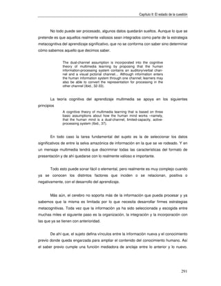 Capítulo II: El estado de la cuestión



       No todo puede ser procesado, algunos datos quedarán sueltos. Aunque lo que se
pretende es que aquellos realmente valiosos sean integrados como parte de la estrategia
metacognitiva del aprendizaje significativo, que no se conforma con saber sino determinar
cómo sabemos aquello que decimos saber.


              The dual-channel assumption is incorporated into the cognitive
              theory of multimedia learning by proposing that the human
              information-processing system contains an auditory/verbal chan-
              nel and a visual pictorial channel… Although information enters
              the human information system through one channel; learners may
              also be able to convert the representation for processing in the
              other channel (Ibid., 32-33).


       La teoría cognitiva del aprendizaje multimedia se apoya en los siguientes
principios
              A cognitive theory of multimedia learning that is based on three
              basic assumptions about how the human mind works –namely,
              that the human mind is a dual-channel, limited-capacity, active-
              processing system (Ibid., 37).


       En todo caso la tarea fundamental del sujeto es la de seleccionar los datos
significativos de entre la selva amazónica de información en la que se ve rodeado. Y en
un mensaje multimedia tendrá que discriminar todas las características del formato de
presentación y de ahí quedarse con lo realmente valioso e importante.


       Todo esto puede sonar fácil o elemental, pero realmente es muy complejo cuando
ya se conocen los distintos factores que inciden o se relacionan, positiva o
negativamente, con el desarrollo del aprendizaje.


       Más aún, el cerebro no soporta más de la información que pueda procesar y ya
sabemos que la misma es limitada por lo que necesita desarrollar firmes estrategias
metacognitivas. Toda vez que la información ya ha sido seleccionada y escogida entre
muchas miles el siguiente paso es la organización, la integración y la incorporación con
las que ya se tienen con anterioridad.


       De ahí que, el sujeto defina vínculos entre la información nueva y el conocimiento
previo donde queda engarzada para ampliar el contenido del conocimiento humano. Así
el saber previo cumple una función mediadora de anclaje entre lo anterior y lo nuevo.




                                                                                              291
 