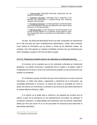 Capítulo II: El estado de la cuestión



                   1.- Learning tasks: Meaningful whole-task experiences that are
                   based on real-life tasks.
                   2.- Supportive information. Information that is supportive to the
                   learning and performance of problem-solving and reasoning
                   aspects of learning tasks.
                   3.- Procedural information. It is best organized in small information
                   units and presented to learners precisely when they need it during
                   their work on the learning tasks.
                   4.- Part-task practice. Is only necessary if the learning task do not
                   provide enough repetition for a particular routine aspect to reach
                   the required high level of automacity (Van Merriënboer y Kester,
                              19
                   2005: 73).


           Es decir, las tareas del aprendizaje tienen que estar conectadas con experiencias
de la vida real para que sean verdaderamente significativas y vitales. Ellas necesitan
como materia la información que se obtiene a través de los diferentes medios. Sin
embargo, como ella aparece en ingentes cantidades entonces hay que dosificarla para
evitar empalagar o ahogar en términos de ideas al sujeto.



2.21.3.3.- Pistas para el diseño efectivo de materiales en multimedia learning

           Al momento se ha recalcado que en los materiales multimedia es fundamental
establecer una relación armoniosa y equilibrada entre la imagen y la palabra. Dada la
multiplicidad de formatos el número de combinaciones posibles no solo aumenta sino que
también va cambiando.


           En el laborioso proceso de diseño hay que tomar decisiones en cuanto al tipo de
información, el medio más idóneo, organización y distribución de la información, las
actividades pertinentes al curriculum, la manera de evaluar lo aprendido así como la
grafía, los colores, los movimientos, la ubicación y las conexiones que están presentes en
el material (Martínez Sánchez, 2006).


           A lo anterior se le añade todo lo referente a los aspectos del contexto que se
definen a partir de la coherencia con los planteamientos curriculares, las actitudes, la
concepción educativa y la disponibilidad del profesorado ante las distintas responsabili-
dades que tiene que asumir en su rol de provocador de situaciones para desarrollar el
aprendizaje significativo.


19
     El subrayado es del doctorando


                                                                                                       293
 