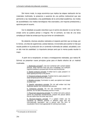 La formación multimedia del profesorado universitario



           Del mismo modo, la carga económica que implica las etapas realización de los
materiales multimedia, la presencia o ausencia de una política institucional que sea
pertinente a las necesidades y las posibilidades de la comunidad académica, los niveles
de accesibilidad a los medios tecnológicos más avanzados y de mayores prestaciones y
opciones para el usuario.


           Con lo detallado se puede vislumbrar que el camino de elección no es tan fácil y
simple como se pudiera pensar o imaginar. Por el contrario, se trata de una tarea
compleja por todas las aristas que hay que tomar en consideración.


           No obstante, diversos estudios realizados al respecto permiten que se tenga, por
lo menos, una lista de sugerencias y pistas básicas y funcionales para acertar lo más que
resulte posible en la producción de un contenido multimedia de calidad, actualidad y con
un alto nivel de usabilidad. Lo importante siempre será que lo menos puede resultar lo
mejor.


           A partir de la recopilación, en base a investigaciones realizadas, que realiza W.
Schnotz se presentan nueve principios guías para el diseño efectivo de un material
multimedia.
                                           20
                   1. Multimedia principle : Use text combined with content-related
                   pictures, when learners have low prior knowledge, but sufficient
                   cognitive abilities to process both the text and the pictures.
                   2. Spatial contiguity principle: If written text is used, present it in
                   close spatial proximity to the picture.
                   3. Temporal contiguity principle. If spoken text is used, present it in
                   close temporal proximity to the picture
                   4. Modality principle. If animation is used, use spoken text instead
                   of written text.
                   5. Specific redundancy principle. Do not add written text that
                   duplicates spoken text combined with pictures.
                   6. Coherence principle. Do not use extraneous words and
                   pictures. Do not add unnecessary sound or music.
                   7. Picture-text sequencing principle: If a written text and a picture
                   cannot be presented simultaneously, present the picture before
                   the text rather than the other way round.
                   8. Structure-mapping principle. If a subject matter can be
                   visualized by different pictures in different ways that are
                   informationally equivalent, use a picture with the form of
                   visualization that is most appropriate for solving future tasks.



20
     El subrayado es del doctorando


294
 