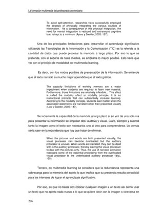 La formación multimedia del profesorado universitario



                 To avoid split-attention, researches have successfully employed
                 the strategy of physically integrating the various sources of
                 information. As a consequence of this physical integration, the
                 need for mental integration is reduced and extraneous cognitive
                 load is kept to a minimum (Ayres y Sweller, 2005: 137).


        Una de las principales limitaciones para desarrollar el aprendizaje significativo
utilizando las Tecnologías de la Información y la Comunicación (TIC) es la referida a la
cantidad de datos que puede procesar la memoria a largo plazo. Por eso lo que se
pretende, con el soporte de tales medios, es ampliarla lo mayor posible. Esto tiene que
ver con el principio de modalidad del multimedia learning.


         Es decir, con los modos posibles de presentación de la información. Se entiende
que el texto narrado es mucho mejor aprendido que el texto gráfico.


                 The capacity limitations of working memory are a major
                 impediment when students are required to learn new material.
                 Furthermore, those limitations are relatively inflexible… This effect
                 is called the modality effect or modality principle. It is an
                 instructional principle that can substantially increase learning.
                 According to the modality principle, students learn better when the
                 associated statements are narrated rather than presented visually
                 (Low y Sweller, 2005: 147).


        Se incrementa la capacidad de la memoria a largo plazo si en vez de una sola vía
para presentar la información se emplean dos: auditiva y visual. Claro, siempre y cuando
tanto la imagen como el texto son necesarios uno al otro para comprenderse. Lo demás
sería caer en la redundancia que hay que tratar de eliminar.

                 When the pictures and words are both presented visually, the
                 visual processor can become overloaded but the auditory
                 processor is unused. When words are narrated, they can be dealt
                 with in the auditory processor, thereby leaving the visual processor
                 to deal with the pictures only. Thus, the use of narrated animation
                 reassigns some of the essential processing from the overloaded
                 visual processor to the underloaded auditory processor (Ibid.,
                 155).


        Tercero, en multimedia learning se considera que la redundancia representa una
sobrecarga para la memoria del sujeto lo que implica que su presencia resulta perjudicial
para los intereses de lograr el aprendizaje significativo.


        Por eso, es que no basta con colocar cualquier imagen a un texto así como usar
un texto que no aporta nada nuevo a lo que se quiere decir con la imagen o viceversa en


296
 
