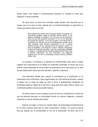 Capítulo II: El estado de la cuestión



ambos casos. Una imagen lo suficientemente expresiva no necesita un texto para
explicarla ni hacerla entender.


       De igual forma, un texto bien cincelado puede resultar más elocuente que la
imagen que se le pone al lado. Apostar por la complementariedad es aprovechar la
riqueza que aporta cada uno al otro.


               When determining whether text should be added to a diagram, an
               instructional designer needs to consider several factors. Is the
               diagram intelligible in isolation? If so, the text may be redundant.
               Does the text add essential information? If so it is not redundant
               and should be retained. Is the text complex in the sense that to
               understand one element one must simultaneously consider many
               other elements (high element interactivity?) If so, it almost
               certainly should not be presented with the diagram unless it is
               quite unavoidable. If the diagram is high in element interactivity,
               contains all required information, and son is potentially intelligible
               in isolation, no additional text should be added whether high or low
               in element interactivity. For such information, any additional
               material runs the risk of overloading working memory (Sweller,
               2005a: 166).


       La precisión, la exactitud y la claridad son fundamentales para evitar el efecto
negativo de la redundancia en el trabajo con materiales multimedia. Al menos que no se
trate de casos especiales se ha de preferir la presentación de la información en un solo
formato desechando todo lo que sea reiterativo, repetitivo y distractor.


       Una alternativa factible para superar la redundancia es la dosificación en la
presentación de la información. Datos segmentados son más fáciles de procesar, analizar
e integrar que la visión de golpe de todo el tema. Ir gradualmente trabajando los
contenidos facilita el trabajo de la memoria a largo plazo del sujeto. Otra se refiere a la
combinación gráfica y textual que puede hacerse.


       En dichos casos lo que se sugiere es que se tome en consideración el hecho de
que las personas aprenden en profundidad cuando se vinculan imágenes y narración
solamente en vez de añadirle texto escrito.


       Además, la imagen y el texto en cuestión deben ser presentados simultáneamente
en un mismo espacio físico para su mejor comprensión y análisis. En cuanto al tiempo
hay que apostar por la simultaneidad en vez de la sucesividad. Es decir, que en el




                                                                                                    297
 