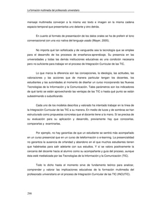 La formación multimedia del profesorado universitario



mensaje multimedia converjan a la misma vez texto e imagen en la misma cadena
espacio-temporal que presentarlos uno delante y otro detrás.


        En cuanto al formato de presentación de los datos orales se ha de preferir el tono
conversacional con una voz nativa del lenguaje usado (Mayer, 2005).


        No importa qué tan sofisticada y de vanguardia sea la tecnología que se emplee
para el desarrollo de los procesos de enseñanza-aprendizaje. Su presencia en las
universidades y todas las demás instituciones educativas es una condición necesaria
pero no suficiente para trabajar en el proceso de Integración Curricular de las TIC.


        Lo que marca la diferencia son las concepciones, la ideología, las actitudes, las
valoraciones y las acciones que de manera particular tengan los docentes, los
estudiantes y las autoridades al momento de diseñar un curso incorporando las Nuevas
Tecnologías de la Información y la Comunicación. Tales parámetros son los indicadores
de qué tanto se están aprovechando las ventajas de las TIC o hasta qué punto se están
subestimando o subutilizando.


        Cada uno de los modelos descritos y valorado ha intentado trabajar en la línea de
la Integración Curricular de las TIC a su manera. En medio de luces y de sombras se han
estructurado como propuestas concretas que el docente tiene a la mano. Sí se precisa de
su evaluación para su aplicación y desarrollo, previamente hay que conocerlas,
compararlas y examinarlas.


        Por ejemplo, no hay garantías de que un estudiante se sentirá más acompañado
en un curso presencial que en un curso de teleformación o e-learning. La presencialidad
no garantiza la ausencia de orfandad y abandono en el que muchos estudiantes tienen
que habérselas para salir adelante con sus estudios. Y sí se valora positivamente la
cercanía del docente hacia al alumno como su acompañante y guía del proceso, aunque
ésta esté mediatizada por las Tecnologías de la Información y la Comunicación (TIC).


        Todo lo dicho hasta el momento sirve de fundamento teórico para analizar,
comprender y valorar las implicaciones educativas de la formación multimedia del
profesorado universitario en el proceso de Integración Curricular de las TIC (INCUTIC).




298
 
