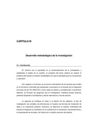 CAPÍTULO III




                Desarrollo metodológico de la investigación



3.1.- Introducción


       En sintonía con lo expresado en la contextualización de la investigación y
establecido el estado de la cuestión, el propósito del tercer capítulo es explicar el
problema del estudio y el diseño metodológico con que es abordado para su comprensión
y valoración.


       Con respecto a lo primero se enuncia la interrelación de los factores que inciden
en la formación multimedia del profesorado universitario en el proceso de la Integración
Curricular de las TIC (INCUTIC) y cómo estos se afectan y complementan mutuamente.
Además, se formulan las preguntas que la investigación, mediante prueba empírica,
pretende responder al constatarlas y ofrecer alternativas o vías de solución.


       Lo segundo se configura en base a la fijación de los objetivos, el tipo de
investigación, las variables, las dimensiones, la muestra, las técnicas de recolección de
datos y su tratamiento posterior. Asimismo, se determina el carácter multimétodo del
estudio al integrarse lo cuantitativo con lo cualitativo en la recolección, el procesamiento y
la interpretación de los datos. Se finaliza con un gráfico resumen del capítulo.
 